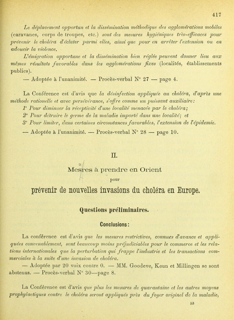 Le déplacement opportun et la dissémination méthodique des agglomérations mobiles (caravanes, corps de troupes, etc.) sont des mesures hygiéniques tres-efficaces pour prévenir le choléra d'éclater parmi elles, ainsi que pour en arrêter Cextension ou en adoucir la violence^ Uémigration opportune et la dissémination hien réglée peuvent donner lieu aux mêmes résultats favorables dans les agglomérations fixes (localités, établissements publics). — Adoptée à l'unanimité. — Procès-verbal N° 27 — page 4. La Conférence est d'avis que la désinfection appliquée au choléra^ diaprés une méthode rationelle et avec persévérance^ -s'o^^'s comme un puissant auxiliaire : 1 Pour diminuer la réceptivité d^une localité menacée par le choléra', 2 Tour détruire le germe de la maladie importé dans une localité; et 3° Pour limiter, dans certaines circonstances favorables, ^extension de lépidemie. — Adoptée à l'unanimité. — Procès-verbal 28 — page 10. n. u/ Mettes à. prendre en Orient pour prévenir de nouvelles invasions du choléra en Europe. Questions préliminaires. Conclusions: La conférence est d'avis que les mesures restrictives, connues d'avance et appli- quées convenablement, sont beaucoup moins préjudiciables pour le commerce et les rela- tions internationales que la perturbation qui frappe ïindustrie et les transactions com- merciales à la suite d'une invasion de choléra. — Adoptée par 20 voix contre 0. — MM. Goodeve, Keun et Millingen se sont abstenus. — Procès-verbal N° 30—page 8. La Conférence est d'avis que plus les mesures de quarantaine et les autres moyens prophylactiques contre le choléra seront appliqués près du foyer originel de la maladie, 53