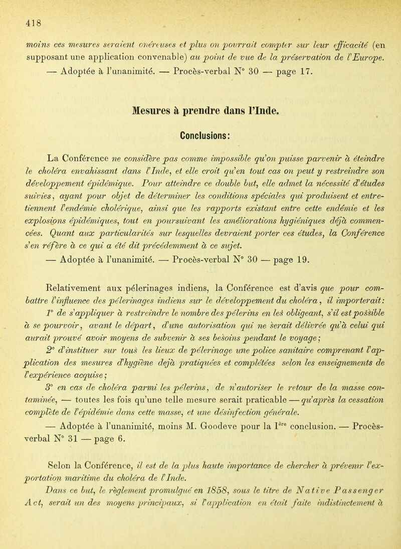 moins ces mesures seraient onéreuses et plus on pourrait compter sur leur efficacité (en supposant une application convenable) au point de vue de la préservation de VEurope. — Adoptée à l'unanimité. — Procès-verbal N° 30 — page 17. Mesures à prendre dans l'Inde. Conclusions: La Conférence ne considère pas comme impossible qu^on puisse parvenir à éteindre le choléra envahissant dans l'Inde, et elle croit qvUen tout cas on ipeut y restreindre son développement épidémique. Pour atteindre ce double but, elle admet la nécessité d'études suivies, ayant pour objet de déterminer les conditions spéciales qui 'produisent et entre- tiennent l'endémie cholérique, ainsi que les rapports existant entre cette endémie et les explosions épidémiques, tout en poursuivant les améliorations hygiéniques déjà commen- cées. Quant aux particularités sur lesquelles devraient porter ces études, la Conférence s'en réfère à ce qui a été dit précédemment à ce sujet. — Adoptée à l'unanimité. — Procès-verbal 30 — page 19. Relativement aux pèlerinages indiens, la Conférence est d'avis que pour com- battre l'influence des pèlerinages indiens sur le développement du choléra, il importerait: T de s'appliquer à restreindre le nombre des pèlerins en les obligeant, s'il estpoààible h se pourvoir, avant le départ, d'une autorisation qui ne herait délivrée qu'à celui qui aurait prouvé avoir moyens de subvenir à ses besoins pendant le voyage ; 2° d'instituer sur tous les lieux de pèlerinage une police sanitaire comprenant l'ap- plication des mesures dhygiene déjà pratiquées et complétées selon les enseignements de l'expérience acquise ; 3° en cas de choléra parmi les pèlerins, de n'autoriêer le retour de la masse con- taminée, — toutes les fois qu'une telle mesure serait praticable — qu^après la cessation complète de l'épidémie dans cette masse, et une désinfection générale. — Adoptée à l'unanimité, moins M. Goodeve pour la V conclusion. — Procès- verbal N° 31 — page 6. Selon la Conférence, il est de la plus haute importance de chercher à prévenir Vex- portation maritime du choléra de ÏInde. Dans ce but, le règlement promulgué en 1858, sous le titre de Native P asseng er A et, serait un des moyens principaux, si l'application en était faite indistinctement à