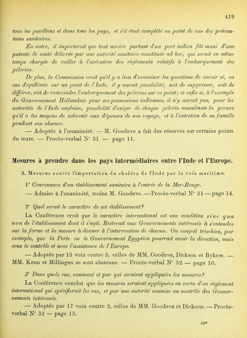 tous les pavillons et dans tous les pays, et s il était complété au point de vue des précau- tions sanitaires. En outre, il importerait que tout navire partant d'un port indien fût muni dOune patente de santé délivrée par une autorité sanitaire constituée ad hoc, qui serait en même temps chargée de veiller à ïexécution des 7'eglements relatifs a ïembarquement des pèlerins. De plus, la Commission croit quHl y a lieu dexaminer les questions de savoir si, en cas d^épidémie sur un point de VInde, il y aurait possibilité, soit de supprimer, soit de différer, soit de restreindre V embarquement des pèlerins sur ce point; et enfin si, a V exemple du Gouvernement Hollandais pour ses possessions indiennes, il n'y aurait pas, pour les autorités de l'Inde anglaise, possibilité d'exiger de chaque pèlerin musulman la preuve qu'il a les moyens de subvenir aux dépenses de son voyage, et à l'entretien de sa famille pendant son absence. — Adoptée à l'unanimité. — M, Goodeve a fait des réserves sur certains points du texte. — Procès-verbal 31 — page 11. Mesures à prendre dans les pays intermédiaires entre l'Inde et l'Europe. A. Mesures contre l'importation du choléra de l'Inde par la voie maritime. 1° Convenance d'un établissement sanitaire h Ventrée de la Mer-Rouge. — Admise à l'unanimité, moins M. Goodeve.—Procès-verbal 31—page 14. 2° Quel serait le caractère de cet établissement ? La Conférence croit que le caractère international est une condition sine qua non de l'établissement dont il s'agit. Resterait aux Gouvernements intéressés a s'entendre sur la forme et la mesure a donner a l'intervention de chacun. On conçoit très-bien, par exemple, que la Porte ou le Gouvernement Egyptien pourrait avoir la direction, mais sous le contrôle et avec l'assistance de l'Europe. — Adoptée par 15 voix contre 3, celles de MM. Goodeve, Dickson et Bykow, — MM. Keun et Millingen se sont abstenus. — Procès-verbal N° 32 — page 10. 3° Dans quels cas, comment et par qui seraient appliquées les mesures ? La Conférence conclut que les mesures seraient appliquées en vertu d'un règlement international qui spécifierait les cas, et par une autorité soumise au contrôle des Gouver- nements intéressés. — Adoptée par 17 voix contre 2, celles de MM. Goodeve et Dickson. —Procès- verbal N 32 — page 13. 53*
