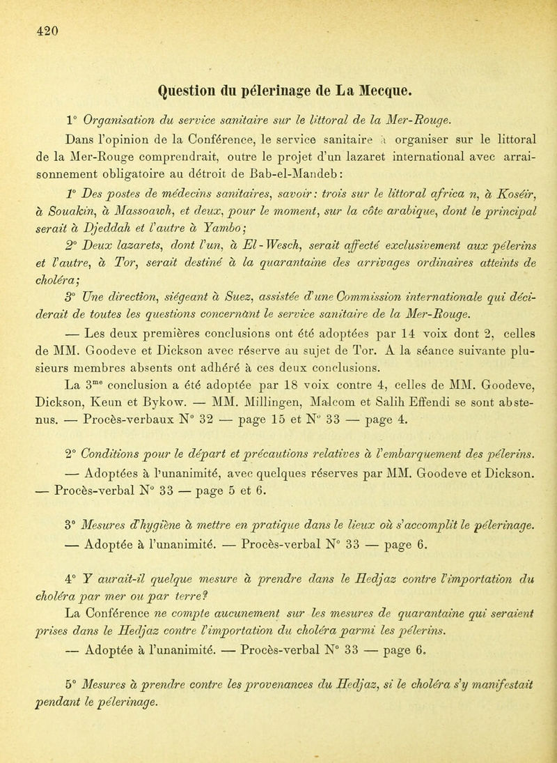 Question du pèlerinage de La Mecque. 1° Organisation du service sanitaire sur le littoral de la Mer-Bouge. Dans l'opinion de la Conférence, le service sanitaire a organiser sur le littoral de la Mer-Eouge comprendrait, outre le projet d'un lazaret international avec arrai- sonnement obligatoire au détroit de Bab-el-Mandeb : T Des postes de médecins sanitaires^ savoir : trois sur le littoral qfrica n, à Koséir, à Souakin^ à Massoawh, et deux, pour le moment, sur la côte arabique, dont le principal serait à Djeddah et Vautre à Yambo; 2° Deux lazarets, dont Vun, h El- Wesch, serait affecté exclusivement aux pèlerins et Vautre, à Tor, serait destiné à la quarantaine des arrivages ordinaires atteints de choléra', 3° Une direction, siégeant à Suez, assistée d^une Commission internationale qui déci- derait de toutes les questions concernant le service sanitaire de la Mer-Rouge. — Les deux premières conclusions ont été adoptées par 14 voix dont 2, celles de MM. Goodeve et Dickson avec réserve au sujet de Tor. A la séance suivante plu- sieurs membres absents ont adhéré à ces deux conclusions. La 3® conclusion a été adoptée par 18 voix contre 4, celles de MM. Goodeve, Dickson, Keun et Bykow. — MM. Millingen, Ma-lcom et Salih Effendi se sont abste- nus. — Procès-verbaux N° 32 — page 15 et N 33 — page 4. 2° Conditions pour le départ et précautions relatives à Vembarquement des pèlerins. — Adoptées à l'unanimité, avec quelques réserves par MM. Goodeve et Dickson. — Procès-verbal N* 33 — page 5 et 6. 3° Mesures d^hygiene à mettre en pratique dans le lieux où s''accomplit le pèlerinage. — Adoptée à l'unanimité. — Procès-verbal N° 33 — page 6. 4° Y aurait-il quelque mesure à prendre dans le Hedjaz contre Vimportation du choléra par mer ou par terre 9 La Conférence ne compte aucunement sur les mesures de quarantaine qui seraient prises dans le Hedjaz contre Vimportation du choléra parmi les pèlerins. — Adoptée à l'unanimité. — Procès-verbal N° 33 — page 6. 5° Mesures à prendre contre les provenances du Hedjaz, si le choléra s'y manifestait pendant le pèlerinage.