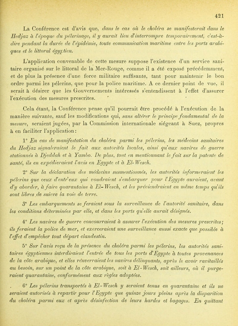 La Conférence est d'avis que, dans le cas où le choléra se manifesterait dans le Hedjaz à l'époque du pèlerinage, il y aurait lieu ^interrompre temporairement^ c est-a- dire pendant la durée de Vépidémie, toute communication maritime entre les ports arabi- ques et le littoral égyptien. L'application convenable de cette mesure suppose l'existence d'un service sani- taire organisé sur le littoral de la Mer-E,ouge, comme il a été exposé précédemment, et de plus la présence d'une force militaire suffisante, tant pour maintenir le bon ordre parmi les pèlerins, que pour la police maritime. A ce dernier point de vue, il serait à désirer que les Gouvernements intéressés s'entendissent à l'effet d'assurer l'exécution des mesures prescrites. ' - ' Cela étant, la Conférence pense qu'il pourrait être procédé à l'exécution de la manière suivante, sauf les modifications qui, sans altérer le pî^incipe fondamental de la mesure, seraient jugées, par la Commission internationale siégeant à Suez, propres à en faciliter l'application: 1° En cas de manifestation du choléra parmi les pèlerins, les médecins sanitaires du Hedjaz signaleraient le fait aux autorités locales, ainsi quaux navires de guerre stationnés à Djeddah et à Yambo. De plus, tout en mentionnant le fait sur la patente de santé, ils en expédieraient Vavis en Egypte et a El- Wesch. 2° Sur la déclaration des médecins susmentionnés, les autorités informeraient les pèlerins que ceux dentreux qui voudraient s'embarquer pour VEgypte auraient, avant d'y aborder, a faire quarantaine à El-Wesch, et les préviendraient en même temps qu'ils sont libres de suivre la voie de terre. 3° Les embarquements se feraient sous la surveillance de l'autorité sanitaire, dans les conditions déterminées par elle, et dans les ports qiieïle aurait désignés. 4° hes navires de guerre concourraient a assurer l'exécution des mesures prescrites j ils feraient la police de mer, et exerceraient une surveillance aussi exacte que possible à l'effet d'empêcher tout départ clandestin. 5° 8ur Vavis reçu de la présence du choléra parmi les pèlerins, les autorités sani- taires égyptiennes interdiraient Ventrée de tous les ports d'Egypte a toutes provenances de la côte arabique, et elles renverraient les navires délinquants, après le avoir ravitaillés au besoin, sur un point de la côte arabique, soit à El-Wesch, soit ailleurs, où il purge- raient quarantaine, conformément aux règles adoptées. 6° Les pèlerins transportés à El-Wesch y seraient tenus en quarantaine et ils ne seraient autorisés à repartir pour V Egypte que quinze jours pleins apj-ès la disparition du choléra parmi eux et après désinfection de leurs hardes et bagages. En quittant