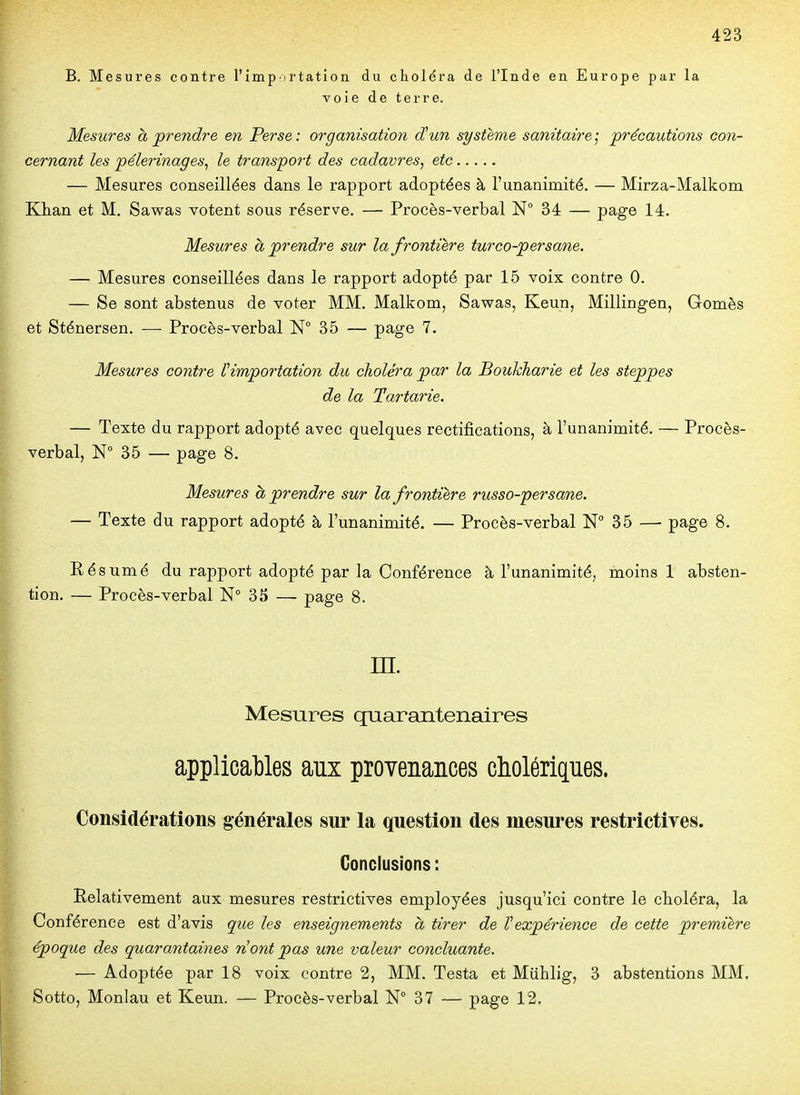 B. Mesures contre l'imp irtation du choléra de l'Inde en Europe par la voie de terre. Mesures à prendre en Perse: organisation ctun système sanitaire; précautions con- cernant les pèlerinages^ le transport des cadavres, etc — Mesures conseillées dans le rapport adoptées à l'unanimité. — Mirza-Malkom Khan et M. Sawas votent sous réserve. — Procès-verbal N 34 — page 14. Mesures à prendre sur la frontière turco-persane. — Mesures conseillées dans le rapport adopté par 15 voix contre 0. — Se sont abstenus de voter MM. Malkom, Sawas, Keun, Millingen, Gomès et Sténersen. — Procès-verbal N° 35 — page 7. Mesures contre ^importation du choléra par la Bouhharie et les steppes de la Tartarie. — Texte du rapport adopté avec quelques rectifications, à l'unanimité. — Procès- verbal, N° 35 — page 8. Mesures à prendre sur la frontière russo-persane. — Texte du rapport adopté à l'unanimité. — Procès-verbal N 35 — page 8. Résumé du rapport adopté par la Conférence à l'unanimité, moins! absten- tion. — Procès-verbal N° 35 —- page 8. m. Mesures quarantenaires applicables aux provenances cholériques. Considérations générales sur la question des mesures restrictives. Conclusions : Relativement aux mesures restrictives employées jusqu'ici contre le choléra, la Conférence est d'avis que les enseignements à tirer de Vexpérience de cette première époque des quarantaines ont pas une valeur concluante. — Adoptée par 18 voix contre 2, MM. Testa et Miihlig, 3 abstentions MM, Sotto, Monlau et Keun. — Procès-verbal N° 37 — page 12,