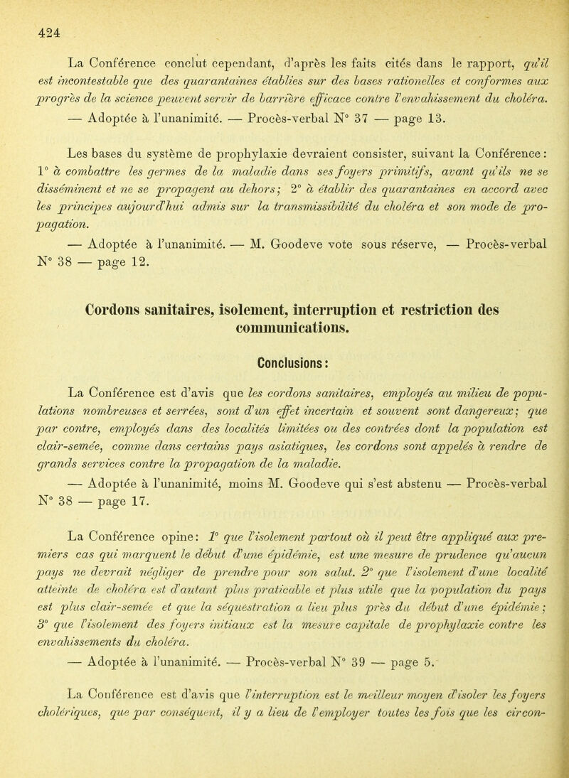 La Conférence conclut cependant, d'après les faits cités dans le rapport, qv!il est incontestahle que des quarantaines établies sur des hases rationelles et conformes aux progrès de la science peuvent servir de harriere efficace contre Venvahissement du choléra. — Adoptée à l'unanimité. — Procès-verbal N° 37 — page 13. Les bases du système de prophylaxie devraient consister, suivant la Conférence : Va combattre les germes de la maladie dans ses foyers primitifs, avant qu!ils ne se disséminent et ne se propagent au dehors] 2° à établir des quarantaines en accord avec les principes aujourd'hui admis sur la transmissihilité du choléra et son mode de pro- pagation. — Adoptée à l'unanimité. — M. Goodeve vote sous réserve, — Procès-verbal N° 38 — page 12. Cordons sanitaires, isolement, interruption et restriction des communications. Conclusions: La Conférence est d'avis que les cordons sanitaires., employés au milieu de popu- lations nombreuses et serrées^ sont d'un effet incertain et souvent sont dangereux] que par contre, employés dans des localités limitées ou des contrées dont la population est clairsemée, comme dans certains pays asiatiques, les cordons sont appelés à rendre de grands services contre la propagation de la maladie. — Adoptée à l'unanimité, moins M. Goodeve qui s'est abstenu — Procès-verbal N° 38 — page 17. La Conférence opine: 1° que ^isolement partout où, il peut être appliqué aux pre- miers cas qui marquent le début d'une épidémie, est une mesure de prudence qu'aucun pays ne devrait négliger de prendre pour son salut. 2° que l'isolement d'une localité atteinte de choléra est d'autant pins praticable et plus utile que la population du pays est plus clairsemée et que la séquestration a lieu plus près du début dune épidémie ] 3° que l'isolement des foyers initiaux est la mesure capitale de prophylaxie contre les envahissements du choléra. — Adoptée à l'unanimité. — Procès-verbal N° 39 — page 5. La Conférence est d'avis que l'interruption est le meilleur moyen d'isoler les foyers cholériques, que par conséquent, il y a lieu de l'employer toutes les fois que les circon-