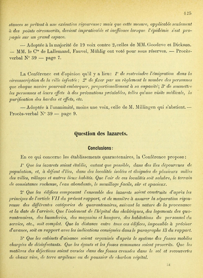 stances se prêtent à une exéGution rigoureuse: mais que cette mesure^ applicable seulement a des points circonscrits^ devient impraticable et inefficace lorsque l'épidémie s'est pro- pagée sur un grand espace. — Adoptée à la majorité de 19 voix contre 2, celles de MM. Goodeve et Dickson. — MM. le C*® de Lallemand, Fauvel, Miihlig ont voté pour sous réserves. — Procès- verbal N° 39 — page 7. La Conférence est d'opinion qu'il y a lieu: 1° de restreindre Vémigration dans la circonscription de lu ville infectée- 2° de fixer par un règlement le nombre des personnes que chaque navire pourrait embarquer^ proportionellement a sa capacité', 3° de soumettre les personnes et leurs effets à des précautions préalables, telles qiiune visite médicale, la purification des hardes et effets, etc. — Adoptée à l'unanimité, moins une voix, celle de M. Millingen qui s'abstient.— Procès-verbal ISf 39 — page 9. Question des lazarets. Conclusions: En ce qui concerne les établissements quarantenaires, la Conférence propose : 1° Que les lazarets soient établis, autant que possible, dans des îles dépourvues de population, et, a défaut d'îles, dans des localités isolées et éloignées de plusieurs milles des villes, villages et autres lieux habités. Que l'air de ces localités soit salubre, le terrain de consistance rocheuse, l'eau abondante, le mouillage facile, sûr et spacieux. 2° Que les édifices composant l'ensemble des lazarets soient construits d'après les principes de Varticle VII du présent rapport, et de manière à assurer la séparation rigou- reuse des différentes catégories de quarantenaires, suivant la nature de la provenance et la date de Varrivée. Que l'isolement de l'hôpital des cholériques, des logements des qua- rantenaires, des buanderies, des magasins et hangars, des habitations du personnel du service, etc., soit complet. Que la distance entre tous ces édifices, impossible à préciser d'avance, soit en rapport avec les indications consignées dans le paragraphe 13 du rapport. 3° Que les cabinets d'aisance soient organisés daprès le système des fosses mobiles chargées de désinfectants. Que les égouts et les fosses communes soient proscrits. Que les matières des déjections soient versées dans des fosses creusées dans le sol et recouvertes de chaux vive, de terre argileuse ou de poussier de charbon végétal.