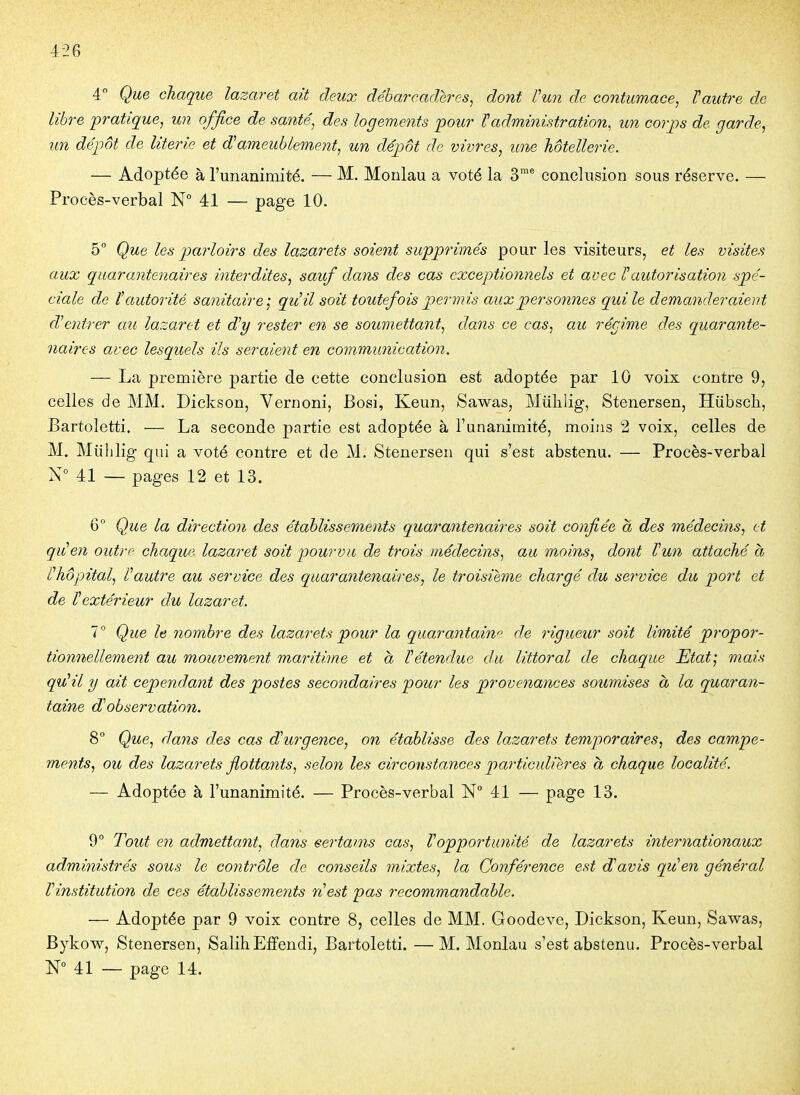 ■426 4° Que chaque lazaret ait deux débarcadères^ dont Vun de contumace^ Vautre de libre pratique, un office de santé, des logements 'pour Vadministration, un corps de garde, un dépôt de literie et dameublement, un dépôt de vivres, une hôtellerie. — Adoptée à l'unanimité. — M. Monlau a voté la 3* conclusion sous réserve. — Procès-verbal N° 41 — page 10. 5 Que les parloirs des lazarets soient supprimés pour les visiteurs, et les visites aux quarantenaires interdites, sauf dans des cas exceptionnels et avec Vautorisation spé- ciale de t autorité sanitaire; qiiil soit toutefois permis aux personnes qui le demanderaient d^entrer au lazaret et dy rester en se soumettant, dans ce cas, au récime des quarante- naires avec lesquels ils seraient en communication. — La première partie de cette conclusion est adoptée par 10 voix contre 9, celles de MM. Dickson, Vernoni, Bosi, Keun, Sawas, Miiklig, Stenersen, Hiibscli, Bartoletti. — La seconde partie est adoptée à l'unanimité, moins 2 voix, celles de M. Miihlig qui a voté contre et de M. Stenersen qui s'est abstenu. — Procès-verbal V 41 — pages 12 et 13. 6° Que la direction des établissements quarantenaires soit confiée à des médecins, et quen outre chaque lazaret soit pourvu de trois médecins, au moins, dont Vun attaché à Vhôpital, Vautre au service des quarantenaires, le troisième chargé du service du port et de Vextérieur du lazaret. 1° Que le nombre des lazarets pour la quarantaine de rigueur soit limité propor- tionnellement au mouvement maritime et a Vétendue du littoral de chaque Etat; mais qu^il y ait cependant des postes secondaires pour les provenances soumises à la quaran- taine dV observation. 8 Que, dans des cas durgence, on établisse des lazarets temporaires, des campe- ments, ou des lazarets flottants, selon les circonstances particulières à chaque localité. — Adoptée à l'unanimité. — Procès-verbal N° 41 — page 13. 9° Tout en admettant, dans eertams cas, Voppo7'tunité de lazarets internationaux administrés sous le contrôle de conseils mixtes, la Conférence est d'avis qiVen général Vinstitution de ces établissements n^est pas recommandable. — Adoptée par 9 voix contre 8, celles de MM. Goodeve, Dickson, Keun, Sawas, Bykow, Stenersen, Salih Eiïendi, Bartoletti. —M. Monlau s'est abstenu. Procès-verbal