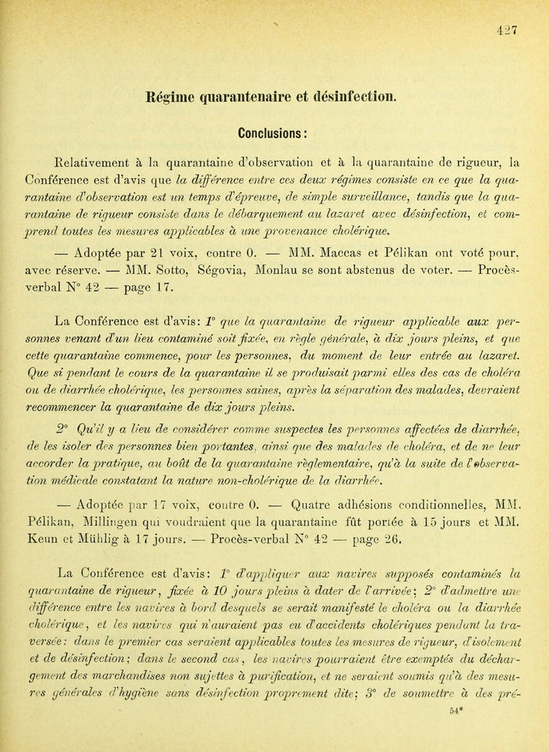 Régime qiiaraiitenaîre et désinfection. Conclusions: Relativement à la quarantaine d'observation et à la quarantaine de rigueur, la Conférence est d'avis que la différence entre ces deux régimes consiste en ce que la qua- rantaine observation est un temps d^épreuve^ de simple surveillance^ tandis que la qua- rantaine de rigueur consiste dans le débarquement au lazaret avec désinfection^ et com- prend toutes les mesures applicables a une provenance cholérique. — Adoptée par 21 voix, contre 0. — MM. Maccas et Pélikan ont voté pour, avec réserve. — MM. Sotto, Ségovia, Monlau se sont abstenus de voter. — Procès- verbal 42 — page 17. La Conférence est d'avis: 1° que la quarantaine de rigueur applicable aux fer- sonnés venant d!un lieu contaminé soit fixée^ en règle générale^ a dix jours -pleins, et que cette quarantaine commence, pour les personnes, du moment de leur entrée au lazaret. Que si pendant le cours de la quarantaine il se produisait parmi elles des cas de choléra ou de diarrhée cholérique, les personnes saines, après la séparation des malades, devraient recommencer la quarantaine de dix jours pleins. 2° Qu'il y a lieu de considérer comme suspectes les personnes affectées de diarrhée, de les isoler des personnes bien portantes, ainsi que des malades de choléra, et de ne leur accorder la pratique, au boût de la quarantaine réglementaire, qu'à la suite de Inobserva- tion médicale constatant la nature non-cholérique de la diarrhée. ■— Ado|)tée par 17 voix, contre 0. — Quatre adhésions conditionnelles, MM. Pélikan, Milliiigen qm voudraient que la quarantaine fût portée à 15 jours et MM. Keun et Miiiilig à 17 jours. — Procès-verbal N 42 — page 26. La Conférence est d'avis : d'appliquer aux navires supp)osés contaminés la quarantaine de rigueur, fixée à 10 jours pleins à dater de Vai-rivée'. 2 d'admettre une différence entre les navires à bord desquels se serait manifesté le choléra ou la diarrhée cholérique, et les navires qui ri auraient pas eu daccidents cholériques pendant la tra- versée: dans le premier cas seraient applicables toutes les mesures de rigueur, d'isolement et de désinfection; dans le second cas, les navires pourraient être exemptés du déchar- gement des marchandises non sujettes a purification, et ne seraient soumis qu'à des mesu- res générales d'hygiène sans désinfection proprement dite] 3° de soumettre à des pré- 54*
