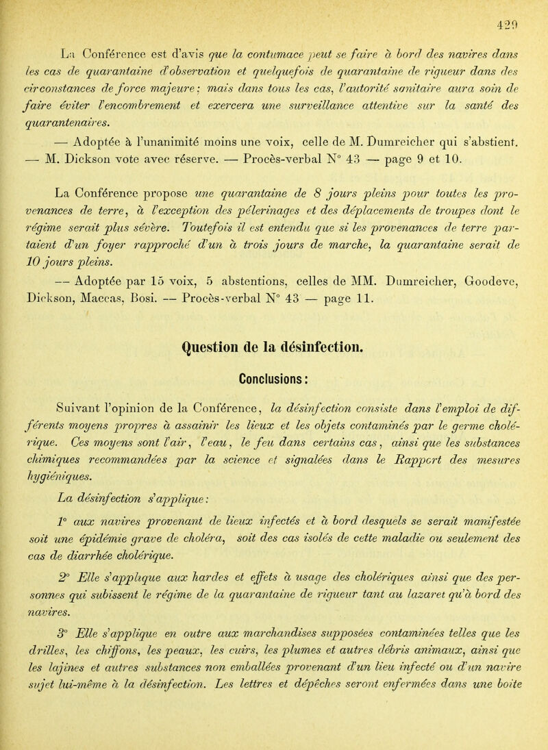 420 La Conférence est d'avis que la contumace peut se faire a borrl des navires dans les cas de quarantaine dobservation et quelquefois de quarantaine de rigueur dans des circonstances de force majeure : mais dans tous les cas^ l'autorité sanitaire aura soin de faire éviter Vencombrement et exercera une surveillance attentive sur la santé des quarantenaires. — Adoptée à l'unanimité moins une voix, celle de M. Bumreiclier qui s'abstient, — M. Dickson vote avec réserve. — Procès-verbal N° 43 — page 9 et 10. La Conférence propose une quarantaine de 8 jours pleins pour toutes les pro- venances de terre, à Vexception des pèlerinages et des déplacements de troupes dont le régime serait plus sévère. Toutefois il est entendu que si les 'provenances de terre par- taient d^un foyer rapproché d'un a trois jours de marche, la quarantaine serait de 10 jours pleins. — Adoptée par 15 voix, 5 abstentions, celles de MM. Dumreielier, Goodeve, Dickson, Maccas, Bosi. — Procès-verbal N° 43 — page 11. Question de la désinfection. Conclusions : Suivant l'opinion de la Conférence, la désinfection consiste dans Remploi de dif- férents moyens propres à assainir les lieux et les objets contaminés par le germe cholé- rique. Ces moyens sont Tair, Veau, le feu dans certains cas, ainsi que les substances chimiques recommandées par la science et signalées dans le Rapport des mesures hygiéniques. La désinfection s'applique: 1° aux navires provenant de lieux infectés et a bord desquels se serait manifestée soit une épidémie grave de choléra, soit des cas isolés de cette maladie ou seulement des cas de diarrhée cholérique. 2° Elle s'applique aux hardes et effets à usage des cholériques ainsi que des per- sonnes qui subissent le régime de la quarantaine de rigueur tant au lazaret qu'à bord des navires. 3 Elle s'applique en outre aux marchandises supposées contaminées telles que les drilles.^ les chiffons, les peaux, les cuirs, les plumes et autres débris animaux, ainsi que les lajines et autres substances non emballées provenant d'un lieu infecté ou d'un navire sujet lui-même a la désinfection. Les lettres et dépêches seront enfermées dans une boite