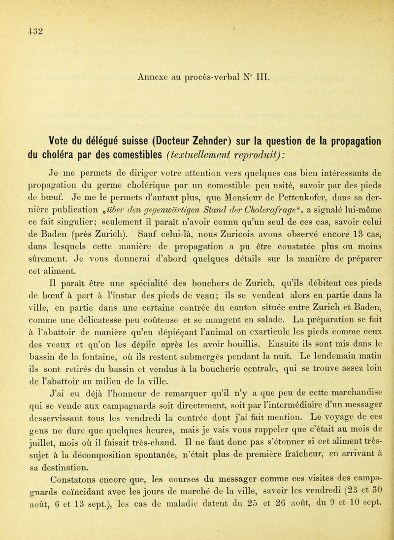 Annexe au procès-verbal N° III. Vote du délégué suisse (Docteur Zehnder) sur la question de la propagation du choléra par des comestibles (textuellement reproduit): Je me permets de dirig-er votre attention vers quelques cas bien intéressants de propagation du germe cholérique pai' un comestible peu usité, savoir par des pieds de bœuf. Je me le permets d'autant plus, que Monsieur de Pettenkofer, dans sa der- nière publication „uher den gegenwdrtigen Stand der Gholerafrage, a signalé lui-même ce fait singulier; seulement il paraît n'avoir connu qu'un seul de ces cas, savoir celui de Baden (près Zm'ich). Sauf celui-là, nous Zuricois avons observé encore 13 cas, dans lesquels cette manière de propagation a pu être constatée plus ou moins sûrement. Je vous donnerai d'abord quelques détails sur la manière de préparer cet aliment. Il paraît être une spécialité des bouchers de Zurich, qu'ils débitent ces pieds de bœuf à part à l'instar des pieds de veau; ils se vendent alors en partie dans la ville, en partie dans une certaine contrée du canton située entre Zurich et Baden, comme une délicatesse peu coûteuse et se mangent en salade. La préparation se fait à l'abattoir de manière qu'en dépiéçant l'animal on exarticule les pieds comme ceux des veaux et qu'on les dépile après les avoir bouillis. Ensuite ils sont mis dans le bassin de la fontaine, où ils restent submergés pendant la nuit. Le lendemain matin ils sont retirés du bassin et vendus à la boucherie centrale, qui se trouve assez loin de l'abattoir au milieu de la ville. J'ai eu déjà l'honneur de remarquer qu'il n'y a que peu de cette mai'chandise qui se vende aux campagnards soit directement, soit par l'intermédiaire d'un messager desservissant tous les vendredi la contrée dont j'ai fait mention. Le voyage de ces gens ne dure que quelques heures, mais je vais vous rappeler que c'était au mois de juillet, mois où il faisait très-chaud. Il ne faut donc pas s'étonner si cet aliment très- sujet à la décomposition spontanée, n'était plus de première fraîcheur, en arrivant à sa destination. Constatons encore que, les courses du messager comme ces visites des campa- gnards coïncidant avec les jours de marché de la ville, savoir les vendredi (23 et 30 août, 6 et 13 sept.), les cas de maladie datent du 25 et 2G août, du 9 et 10 sept.