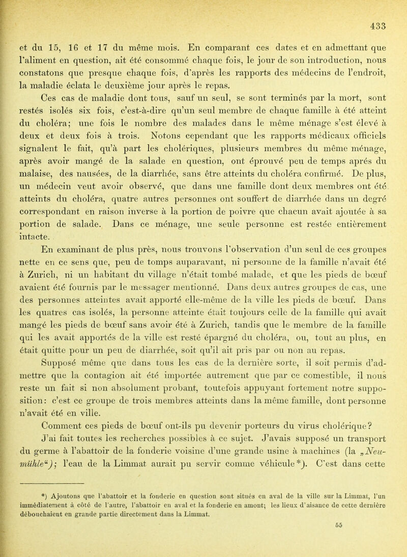 et du 15, 16 et 17 du même mois. En comparant ces dates et en admettant que l'aliment en question, ait été consommé chaque fois, le jour de son introduction, nous constatons que presque chaque fois, d'après les rapports des médecins de l'endroit, la maladie éclata le deuxième jour après le repas. Ces cas de maladie dont tous, sauf un seul, se sont terminés par la mort, sont restés isolés six fois, c'est-à-dire qu'un seul membre de chaque famille à été atteint du choléra; une fois le nombre des malades dans le même ménage s'est élevé à deux et deux fois à trois. Notons cependant que les rapports médicaux officiels signalent le fait, qu'à part les cholériques, plusieurs membres du même ménage, après avoir mangé de la salade en question, ont éprouvé peu de temps après du malaise, des nausées, de la diarrhée, sans être atteints du choléra confirmé. De plus, un médecin veut avoir observé, que dans une famille dont deux membres ont été. atteints du choléra, quatre autres personnes ont souffert de diarrhée dans un degré correspondant en raison inverse à la portion de poivre que chacun avait ajoutée à sa portion de salade. Dans ce ménage, une seule personne est restée entièrement intacte. En examinant de plus près, nous trouvons l'observation d'un seul de ces groupes nette en ce sens que, peu de tomps auparavant, ni personne de la famille n'avait été à Zurich, ni un habitant du village n'était tombé malade, et que les pieds de bœuf avaient été fournis par le messager mentionné. Dans deux autres groupes de cas, une des personnes atteintes avait apporté elle-même de la ville les pieds de bœuf. Dans les quatres cas isolés, la personne atteinte était toujours celle de la famille qui avait mangé les pieds de bœuf sans avoir été à Zurich, tandis que le membre de la famille qui les avait apportés de la ville est resté épargné du choléra, ou, tout au plus, en était quitte pour un peu de diarrhée, soit qu'il ait pris par ou non au repas. Supposé même que dans tous les cas de la dernière sorte, il soit permis d'ad- mettre que la contagion ait été importée autrement que par ce comestible, il nous reste un fait si non absolument probant, toutefois appuyant fortement notre suppo- sition : c'est ce groupe de trois membres atteints dans la même famille, dont personne n'avait été en ville. Comment ces pieds de bœuf ont-ils pu devenir porteurs du virus cholérique? J'ai fait toutes les recherches possibles à ce sujet. J'avais supposé un transport du germe à l'abattoir de la fonderie voisine d'une grande usine à machines (la „Neu- milkle^J ; l'eau de la Limmat aurait pu servir comme véhicule*). C'est dans cette *) Ajoutons que l'abattoir et la fonderie en question sont situés en aval de la ville sur la Limmat, l'un immédiatement à côté de l'autre, l'abattoir en aval et la fonderie en amont; les lieux d'aisance de cette dernière débouchaient en grande partie directement dans la Limmat. 65
