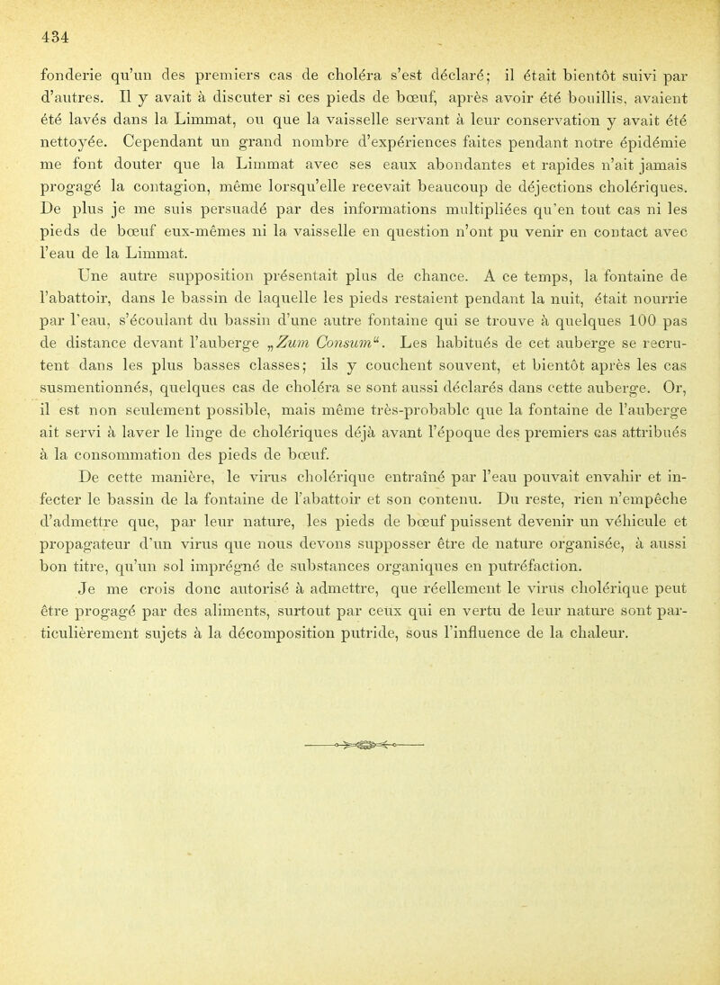 fonderie qu'un des premiers cas de choléra s'est déclaré; il était bientôt suivi par d'autres. Il y avait à discuter si ces pieds de bœuf, après avoir été bouillis, avaient été lavés dans la Limmat, ou que la vaisselle servant à leur conservation y avait été nettoyée. Cependant un grand nombre d'expériences faites pendant notre épidémie me font douter que la Limmat avec ses eaux abondantes et rapides n'ait jamais progagé la contagion, même lorsqu'elle recevait beaucoup de déjections cholériques. De plus je me suis persuadé par des informations multipliées qu'en tout cas ni les pieds de bœuf eux-mêmes ni la vaisselle en question n'ont pu venir en contact avec l'eau de la Limmat. Une autre supposition présentait plus de chance. A ce temps, la fontaine de l'abattoir, dans le bassin de laquelle les pieds restaient pendant la nuit, était nourrie par l'eau, s'écoulant du bassin d'une autre fontaine qui se trouve à quelques 100 pas de distance devant l'auberge ,,Zum Consum^. Les habitués de cet auberge se recru- tent dans les plus basses classes; ils y couchent souvent, et bientôt après les cas susmentionnés, quelques cas de choléra se sont aussi déclarés dans cette auberge. Or, il est non seulement possible, mais même très-probable que la fontaine de l'auberge ait servi à laver le linge de cholériques déjà avant l'époque des premiers cas attribués à la consommation des pieds de bœuf. De cette manière, le virus cholérique entraîné par l'eau pouvait envahir et in- fecter le bassin de la fontaine de l'abattoir et son contenu. Du reste, rien n'empêche d'admettre que, par leur nature, les pieds de bœuf puissent devenir un véhicule et propagateur d'un virus que nous devons supposser être de nature organisée, à aussi bon titre, qu'un sol imprég;né de substances organiques en putréfaction. Je me crois donc autorisé à admettre, que réellement le virus cholérique peut être progagé par des aliments, surtout par ceux qui en vertu de leur nature sont par- ticulièrement sujets à la décomposition putride, sous l'influence de la chaleur.