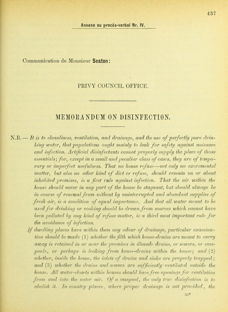 437 Annexe au procès-verbal Nr. IV. Communication de Monsieur Seaton : PEIYY COUNCIL OFFICE. MEMOEANDUM ON DISINEECTION. .B. — It is to cleanliness^ ventilation, and drainage^ andtheuse of perfectly -pure drin- king water, that'populations ought mainly to looh for safety against nuisance and infection. Artificial disinfectants cannât properly supply the place of those essentials ^ for, except in à small and peculiar cïass of cases, tliey are of tempo- rary or imperfect usefulness. That no liouse refuse—not only no excremental matter^ but also no otlier kind of dirt or ref use, should remain on or about inhahited premises, is a first rule against infection. That the air within the house should never in any part of the house be stagnant, but should always be in course of renewal from loithout by uninterrupted and abundant supplies of fresh air, is a condition of equal importance. And that ail water meant to be used for drinking or cooking should be drawn from sources which cannot have been polluted by any kind of refuse matter, is a third most important rule for the avoidance of infection. If dwelling places have within them any odour of drainage, particular examina- tion should be made (1) whether thefilth which house-drains are meant to carry away is retained in or near the premises in illmade drains, or sewers, or cess- pools, or perhaps is leaking from house-drains within the house', and (2) lohether, inside the house, the inlets of drains and sinks are properly trapped ', and (3) lohether the drains and sewers are sufficiently ventilated outside the house. AU water-closets within houses should havefree openings for ventilation from and into the outer air. Of a cesspool, the only true disinfection is to abolish it. In country places. where proper drainage is not provided, the