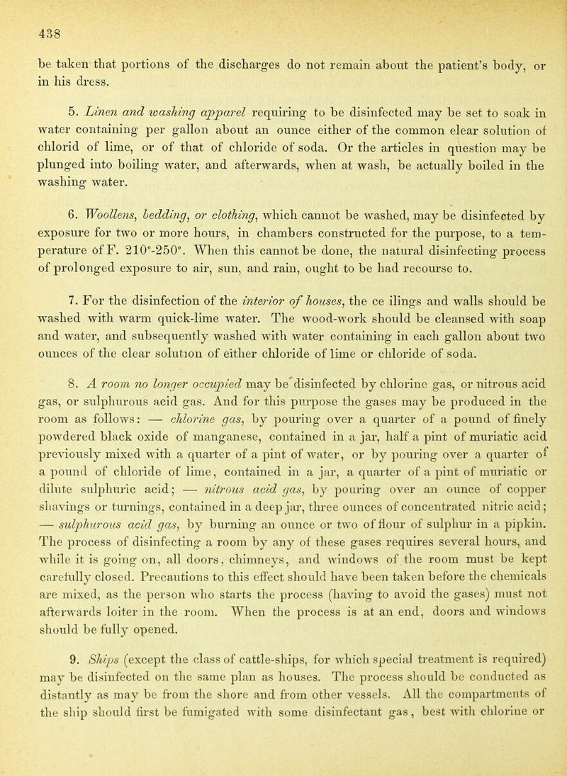 be taken that portions of tlie disctarges do not remain abont the patient's body, or in his dress. 5. Linen and wasJiing apjparel requiring to be disinfected may be set to soak in water containing per gallon abont an ounce eitlier of the common elear solution of chlorid of lime, or of that of chloride of soda. Or the articles in question may be plunged into boiling water, and afterwards, when at wash, be actually boiled in the washing water. 6. Woollens, bedding, or clothing^ which cannot be washed, may be disinfected by exposure for two or more honrs, in chambers constructed for the purpose, to a tem- pérature ôfF. 210-250°. When this cannot be done, the natural disinfecting process of prolonged exposure to air, sun, and rain, ought to be had recourse to. 7. For the disinfection of the interior of houses^ the ce ilings and walls should be washed with warm quick-lime water. The wood-work should be cleansed with soap and water, and subsequently washed with water containing in each gallon about two ounces of the clear solution of either chloride of lime or chloride of soda. 8. A room no longer occupied may be disinfected by chlorine gas, or nitrous acid gas, or sulphurous acid gas. And for this purpose the gases may be produced in the room as follows : — chlorine gas, by pouring over a quarter of a pound of finely powdered black oxide of manganèse, contained in a jar, half a pint of muriatic acid previously mixed with a quarter of a pint of water, or by pouring over a quarter of a pound of chloride of lime, contained in a jar, a quarter of a pint of muriatic or dilute sulphuric acid; — nitrous acid gas, by pouring over an ounce of copper shavings or turnings, contained in a deep jar, three ounces of concentrated nitric acid; — sulpliurous acid gas, by burning an ounce or two of flour of sulphur in a pipkin. The process of disinfecting a room by any of thèse gases requires several hours, and while it is going on, ail doors, chimneys, and Windows of the room must be kept carefully closed. Précautions to this efîect should have been taken before the chemicals are mixed, as the person who starts the process (having to avoid the gases) must not afterwards loiter in the room. When the process is at an end, doors and Windows should be fully opened. 9. Ships (except the class of cattle-ships, for whîch spécial treatment is required) may be disinfected on the same plan as houses. The process should be conducted as distantly as may be from the shore and from other vessels. Ail the compartments of the ship should first be fumigated with some disinfectant gas, best with chlorine or