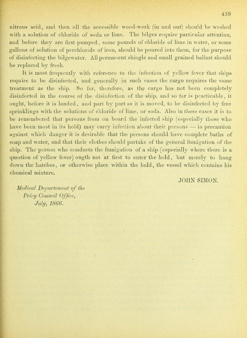nitrous acid, and tlien îill the accessible wood-work (in and ont) should be washed with a solution of chloride of soda or lime. The bilges require particular attention, and before they are first pumped, some pounds of chloride of lime in water, or some gallons of solution of perchloride of iron, should be poured into thcm, for the purpose of disinfecting the bilgewater. Ail permanent shingle and small grained ballast should be replaced by fresh. It is most irequently with référence to the infection of yellow fever that ships require to be disinfected, and generally in such cases the cargo requires the same treatment as the ship. So far, therefore, as the cargo has not been completely disinfected in the course of the disinfection of the ship, and so far is practicable, it ought, before it is landed, and part by part as it is moved, to be disinfected by free sprinklings with the solutions of chloride of lime, or soda. Also in thèse cases it is to be remembered that persons from on board the infected ship (especially those who have been most in its hold) may carry infection about their persons — in précaution against which danger it is désirable that the persons should have complète baths of soap and water, and that their clothes should partake of the gênerai fumigation of the ship. The person who conducts the fumigation of a ship (especially where there is a question of yellow fever) ougth not at first to enter the hold, but merely to hang down the hatches, or otherwise place within the hold, the vessel which contains his chemical mixture. JOHN SIMON. Médical Département of the Privy Gouncil Office, July, 1866.