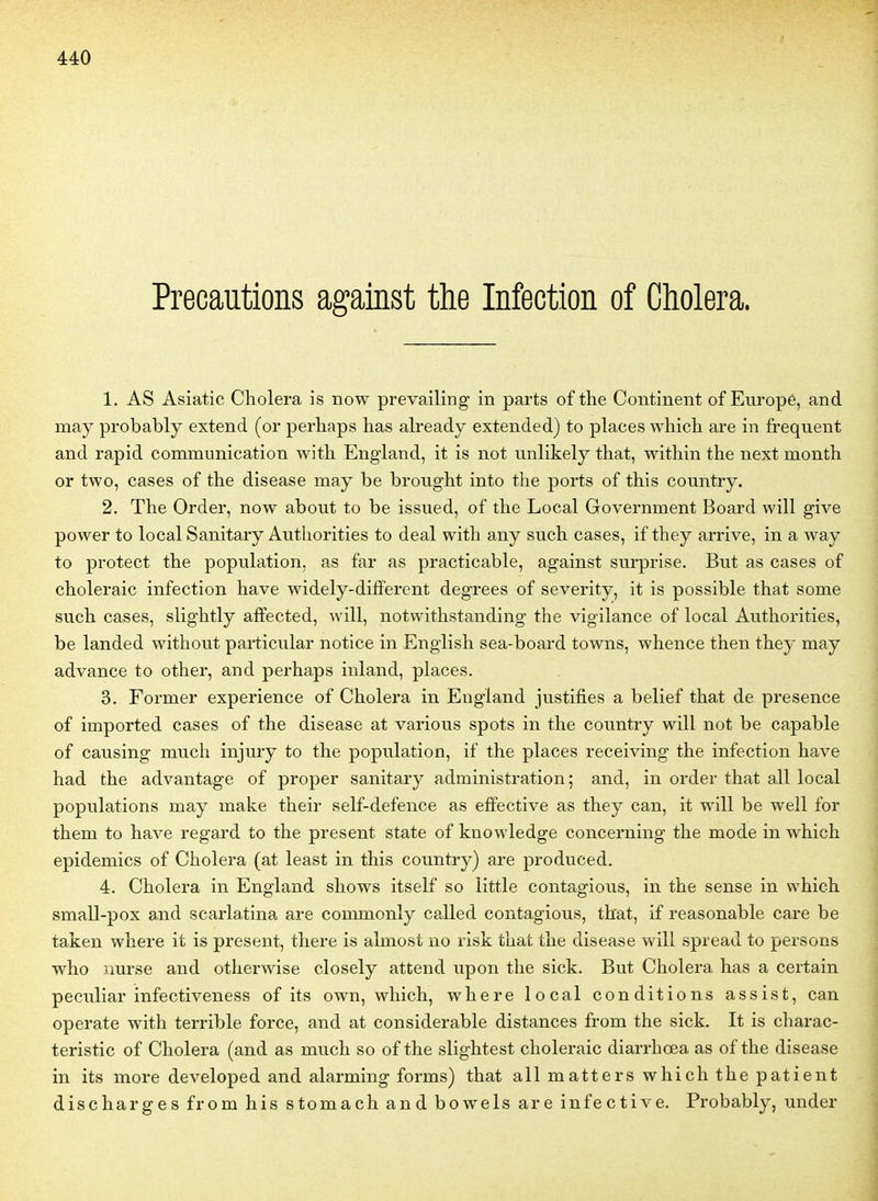 Précautions against the Infection of Choiera. 1. AS Asiatic Choiera is now prevailing in parts of the Continent of Europe, and may probably extend (or perhaps has already extended) to places which are in fréquent and rapid communication witli England, it is not unlikely that, within the next month or two, cases of the disease may be brought into the ports of this country. 2. The Order, now about to be issued, of the Local Government Board will give power to local Sanitary Authorities to deal with any such cases, if they arrive, in a way to protect the population, as far as practicable, against surprise. But as cases of choleraic infection have widely-difïerent degrees of severity, it is possible that some such cases, slightly affected, will, notwithstanding the vigilance of local Authorities, be landed without particular notice in English sea-board towns, whence then they may advance to other, and perhaps inland, places. 3. Former expérience of Choiera in England justifies a belief that de présence of imported cases of the disease at varions spots in the country will not be capable of causing much injury to the population, if the places receiving the infection have had the advantage of proper sanitary administration; and, in order that ail local populations may make their self-defence as effective as they can, it will be well for them to have regard to the présent state of knowledge concerning the mode in which épidémies of Choiera (at least in this country) are produced. 4. Choiera in England shows itself so little contagions, in the sensé in which small-pox and scarlatina are commonly called contagions, that, if reasonable care be taken where it is présent, there is almost no risk that the disease will spread to persons who nurse and otherwise closely attend upon the sick. But Choiera has a certain peculiar infectiveness of its own, which, where local conditions assist, can operate with terrible force, and at considérable distances from the sick. It is charac- teristic of Choiera (and as much so of the slightest choleraic diarrhœa as of the disease in its more developed and alarming forms) that ail matters which the patient discharges from his stomach and bowels are infective. Probably, under