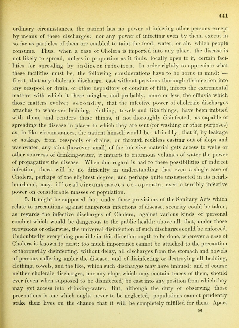 ordinary circumstances, the patient bas no power of infecting- other persons except by means of thèse discharges ; nor any power of infecting even by them, except in so far as particles of them are enabled to taint the food, water, or air, which people consume. Thus, when a case of Choiera is imported into any place, the disease is not likely to spread, iinless in proportion as it finds, locally open to it, certain faci- lities for spreading by indirect infection. In order rightly to appreciate what thèse facilities must be, the following considérations have to be borne in mind: — first, that any choleraic discharge, cast without previous thorough disinfection into any cesspool or drain, or other depository or conduit of filth, infects the excremental raatters with which it there mingles, and probably, more or less, the effluvia which those matters evoh^e; secondly, that the infective power of choleraic discharges attaches to whatever bedding, clothing, towels and like things, have been imbued with them, and renders thèse things, if not thoroughly disinfected, as capable of spreading the disease in places to which they are sent (for washing or other purposes) as, in like circumstances, the patient himselfwould be; thirdly, that if, by leakage or soakage from cesspools or drains, or through reckless casting out of slops and washwater, any taint (however small) of the infective material gets access to wells or other sourcess of drinking-water, it imparts to enormous volumes of water the power of propagating the disease. When due regard is had to thèse possibilities of indirect infection, there will be no difficulty in understanding that even a single case of Choiera, perhaps of the slightest degree, and perhaps quite unsuspected in its neigh- bourhood, may, if 1 o c a 1 circumst anc e s co-operate, exert a terribly infective power on considérable masses of population. 5. It might be supposed that, under those provisions of the Sanitary Acts which relate to précautions against dangerous infections of disease, security could be taken, as regards the infective discharges of Choiera, against varions kinds of personal conduct which would be dangerous to the public health : above ail, that, under those provisions or otherwise, the universal disinfection of such discharges could be enforced. Undoubtedly everything possible in this dii-ection ougth to be donc, wherever a case of Choiera is kno'v\Ti to exist: too much importance cannot be attached to the précaution of thoroughly disinfecting, without delay, ail discharges from the stomach and bowels of persons suffering under the disease, and of disinfecting or destroying ail bedding, clothing, towels, and the like, which such discharges may have imbued : and of com'se neither choleraic discharges, nor any slops which may contain traces of them, should ever (even when supposed to be disinfected) be cast into any position from which they may get access into di-inking-water. But, although the duty of observing those précautions is one which ought never to be neglected, populations cannot prudently stake their lives on the chance that it will be completely fiilfilled for them. Apart 56