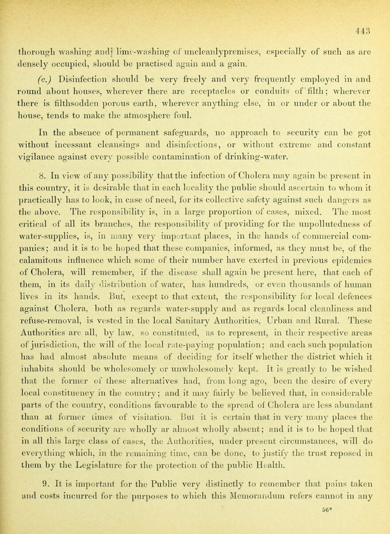 thorougli washing and? lime -washing of iincleanlypremi.ses, especially of sucli as are densely occupied, sliould be practised again and a gain. (c.) Disinfection shonld be very freely and very frequently employed in and round about houses, wlierever tliere are réceptacles or conduits of 'filth; wlierever there is filtlisodden porous eartli, wherever anyttiing else, in or under or about tlie house, tends to make tîie atmosphère foui. In the absence of permanent safeguards, no approach to security can be got witliout incessant cleansings and disinfections, or without extrême and constant vigilance against every possible contamination of drinking-water. 8. In view of any possibility tliatthe infection of Choiera may again be présent in this country, it is désirable that in each locality the public should ascertain to whom it practically has to look, in case of need, for its collective safety against such dangers as the above. The responsibilit}^ is, in a large proportion of cases, mixed. The most critical of ail its branches, the responsibility of providing for the unpoUutedness of water-supplies, is, in iiuiny very important places, in the hands of commercial com- panies; and it is to be lioped that thèse companies, informed, as they must be, of the calamitous influence which some of their number liave exerted in previous épidémies of Choiera, will remember, if the disease shall again be présent here, that each of them, in its daily distribution of water, has hundreds, or even thousands of human lives in its hands. But, except to that extent, the responsibility for local defences against Choiera, both as regards water-supply and as regards local cleanliness and refuse-removal, is vested in the local Sanitary Authorities, Urban and Rural. Thèse Authorities are ail, by law, so constituted, as to represent, in their respective areas of jurisdiction, the will of the local rate-paying population; and each such population has had almost absolute means of deciding for itself whether the district which it inhabits should be wholesomely or unwholesomely kept. It is greatly to be wished that the former of thèse alternatives had, from long ago, been the désire of every local constituency in the country; and it may fairly be believed that, in considérable parts of the country, conditions favourable to the spread of Choiera are less abundant than at former dmes of visitatiou. But it is certain that in very many places the conditions of security arc wholly ar almost wholly absent; and it is to be hoped that in ail this large class of cases, the Authorities, under présent circumstances, will do everything which, in the remaining time, eau be donc, to justify the trust reposed in them by the Législature for the protection of the public Health. 9. It is important for the Public very distinctly to remember that pains taken and costs incurred for the purposes to wliich this Mémorandum refers cannot in any 56*