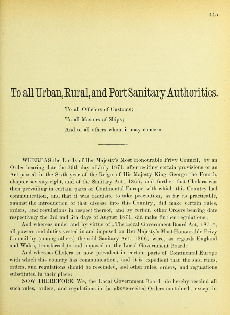 To ail ïïrbaii, Rural, and PortSanitaryAuthorities. To ail Officiers of Customs ; To ail Masters of Sliips ; And to ail others whom it may concern. WHEREAS the Lords of Her Majesty's Most Honourable Privy Council, by an Order bearing date the 29th day of July 1871, after reciting certain provisions of an Act passed in the Sixth year of the Reign of His Majesty King George the Fourth, chapter seventy-eiglit, and of the Sanitary Act, 1866, and further that Choiera was then prevailing in certain parts of Continental Europe with which this Conntry had communication, and that it was requisite to take précaution, as far as practicable, against the introduction of that disease into this Country, did make certain rules, orders, and régulations in respect thereof, and by certain other Orders bearing date respectively the 3rd and 5th days of August 1871, did make further régulations; And whereas under and by virtue of „The Local Government Board Act, 1871, ail powers and duties vested in and imposed on Her Majesty's Most Honourable Privy Council by (among others) the said Sanitary Act, 1866, were, as regards England and Wales, transferred to and imposed on the Local Government Board ; And whereas Choiera is now prévalent in certain parts of Continental Europe with which this country lias communication, and it is expédient that the said rules, orders, and régulations should be rescinded, and other rules, orders, and régulations substituted in their place: NOW THEREFORE, We, the Local Government Board, do hereby rescind ail such rules, orders, and régulations in the above-recited Orders contained, except in