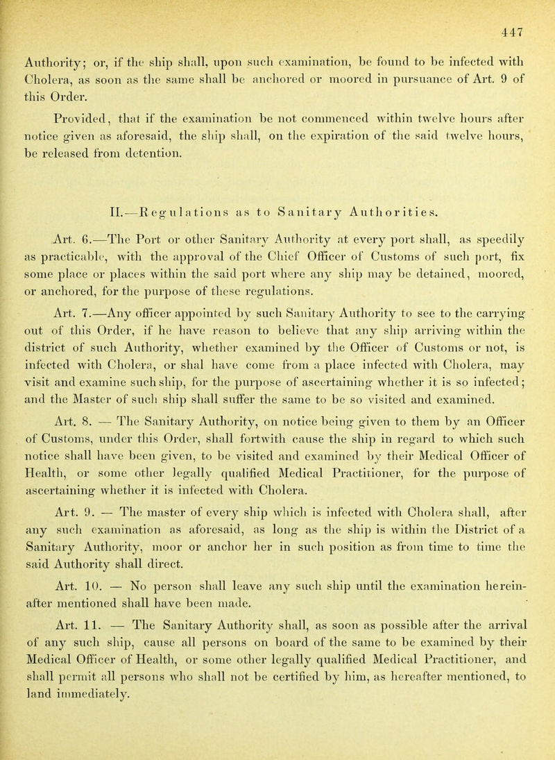 Autliority; or, if the ship shall, upon sucli examination, be fonnd to be infected witli Choiera, as soon as tlie same shall be anchored or moored in pursuance of Art. 9 of this Order. Pro\*ided, that if the examination be not commenced within twelve hours after notice g-iven as aforesaid, the ship shall, on the expiration of the said twelve hours, be released from détention. II.—Régulations as to Sanitary Authorities. Art. 6.—The Port or other Sanitary Autliority at every port shall, as speedily as practicable, with the approval of the Chief Ofiïcer of Customs of such port, fix some place or places within the said port where any ship may be detained, moored, or anchored, for the purpose of thèse régulations. Art. 7.—Any ofïicer appointed by such Sanitary Autliority to see to the carrylng- out of this Order, if lie have reason to belicve that any ship arriving within the district of such Authority, wliether examined by the Officer of Customs or not, is infected with Choiera, or shal have corne from a place infected with Choiera, may visit and examine such ship, for the purpose of ascertaining whether it is so infected; and the Master of such ship shall suffer the same to be so visited and examined. Art. 8. — The Sanitary Authority, on notice being given to them by an Officer of Customs, under this Order, shall fortwith cause the ship in regard to which such notice shall have been given, to be visited and examined by their Médical Officer of Health, or some other legally qualified Médical Practiîioner, for the purpose of ascertaining whether it is infected with Choiera. Art. 9. — The master of every ship which is infected with Choiera shall, after any such examination as aforesaid, as long as the ship is within tlie District of a Sanitary Authority, moor or anchor her in such position as from time to time the said Authority shall direct. Art. 10. — No person shall leave any such ship until the examination lierein- after mentioned shall have been niade. Art. 11. — The Sanitary Authority shall, as soon as possible after the arrivai of any such ship, cause ail persons on board of the same to be examined by their Médical OfiPicer of Health, or some other legally qualified Médical Practitioner, and shall permit ail persons who shall not be certified by him, as hereafter mentioned, to land irnmediately.
