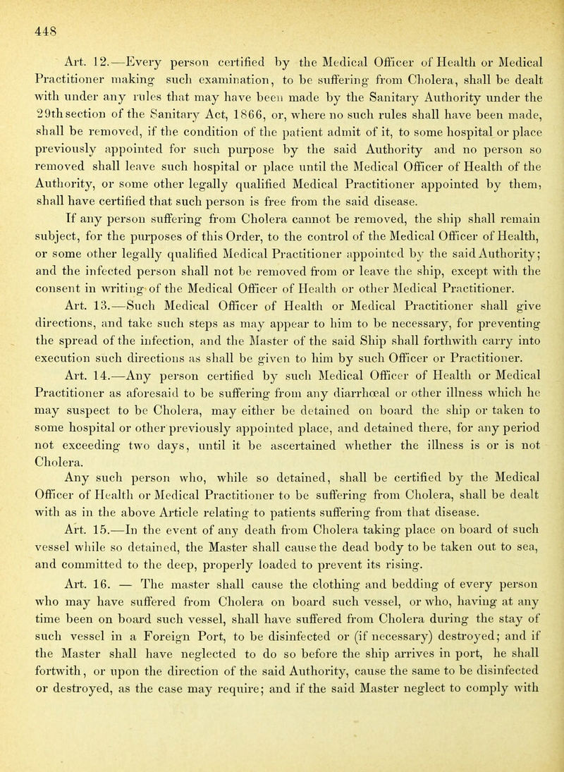 Art. 12.—Every person certified by the Médical Officer of Health or Médical Practitioiier making sucli examination, to be suffering from Choiera, shall be dealt with under any rnles that may have beeii made by the Sanitary Authority under the 29th section of the Sanitary Act, 1866, or, where no such rules shall have been made, shall be removed, if the condition of the patient admit of it, to some hospital or place previously appointed for such purpose by the said Authority and no person so removed shall leave such hospital or place until the Médical Officer of Health of the Authority, or some other legally qualified Médical Practitioner appointed by them, shall have certified that such person is free from the said disease. Tf any person suffering from Choiera cannot be removed, the ship shall remain subject, for the purposes of this Order, to the control of the Médical Officer of Health, or some other legally qualified Médical Practitioner appointed by the said Authority; and the infected person shall not be removed from or leave the ship, except with the consent in writing of the Médical Officer of Health or other Médical Practitioner. Art. 13.—Such Médical Officer of Health or Médical Practitioner shall give directions, and take such steps as may appear to him to be necessary, for preventing the spread of the infection, and the Master of the said Ship shall forthwith carry into exécution such directions as shall be given to him by such Officer or Practitioner. Art. 14.—Any person certified by such Médical Officer of Health or Médical Practitioner as aforesaid to be suffering from any diarrhœal or other illness wliich he may suspect to be Choiera, may either be detained on board the ship or taken to some hospital or other previously appointed place, and detained there, for any period not exceeding two days, until it be ascertained whether the illness is or is not Choiera. Any such person wlio, while so detained, shall be certified by the Médical Officer of Health or Médical Practitioner to be suffering from Choiera, shall be dealt with as in the above Article relating to patients suffering from that disease. Art. 15.—In the event of any death from Choiera taking place on board of such vessel while so detained, the Master shall cause the dead body to be taken out to sea, and committed to the deep, properly loaded to prevent its rising. Art. 16. — The master shall cause the clothing and bedding of every person who may have suffered from Choiera on board such vessel, or who, haviug at any time been on board such vessel, shall have suffered from Choiera during the stay of such vessel in a Foreign Port, to be disinfected or (if necessary) destroyed; and if the Master shall have neglected to do so before the ship arrives in port, he shall fortwith, or upon the direction of the said Authority, cause the same to be disinfected or destroyed, as the case may require; and if the said Master neglect to comply with