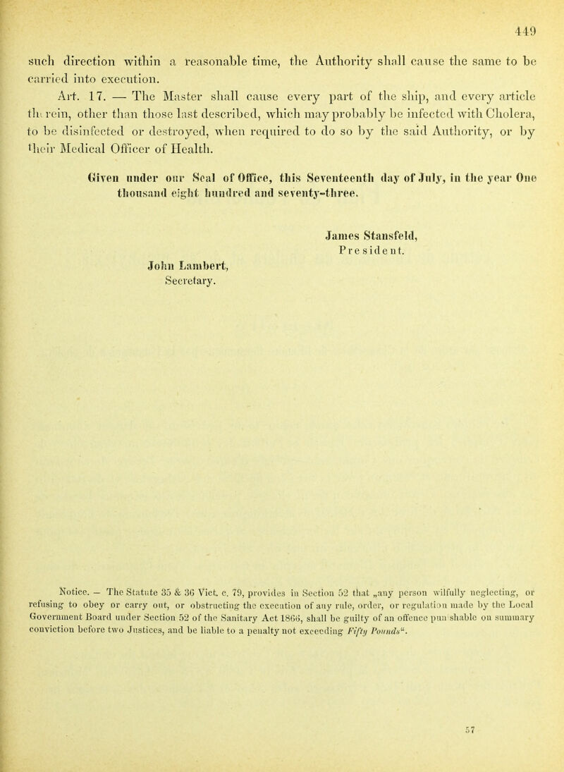 siicîi direction witîiîn a l'easonable time, tlie Autliority shnll cause tlie same to be carried into exécution. Art. 17. — The Master sliall cause every part of tlie sliîp, and every article tlurein, otlier tlian those last described, which mayprobably be infected with Choiera, to be dislnfected or destroyed, when required to do so l)y tlic said Authority, or by their Médical Officer of Health. GîTen mider onv Seal of Office, tliis Seveiiteentli day of Jiily, in tlie year One tliousand eiglit Iniudred and seventy-tliree. James Stansfeld, Président. John Lambert, Secretary. Notice. — The Statiite 35 & 3G Vict. c. 79, provides ia Section 52 that „any person wiifiilly neglectiug, or refiising to obey or cany ont, or obstracting the exécution of aiiy riile, order, or régulation made by the Local Government Board under Section 52 of tlie Sanitary Act 186o, shall be gnilty of an offence pir.rshablc on siuuinary conviction before two Justices, and be liable to a penalty not exceeding Fifty Pounds''. 57