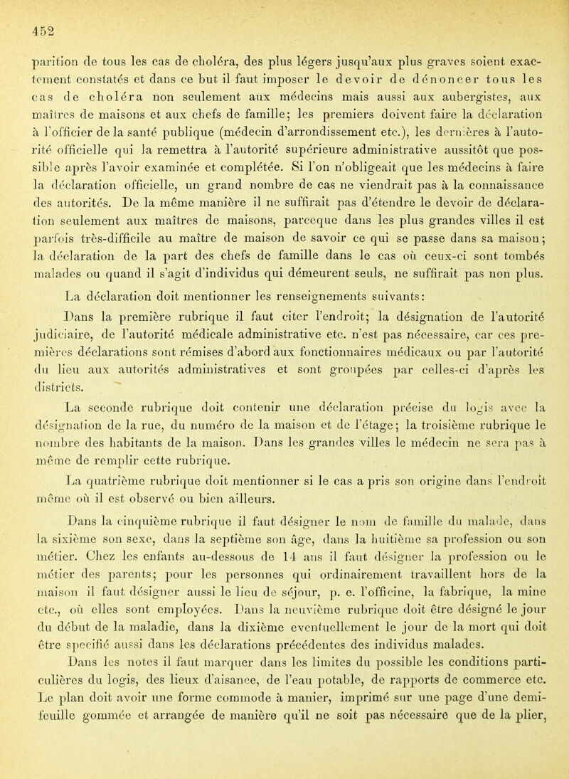 parition de tous les cas de choléra, des plus légers jusqu'aux plus graves soient exac- tement constatés et dans ce but il faut imposer le devoir de dénoncer tous les cas de choléra non seulement aux médecins mais aussi aux aubergistes, aux maîtres de maisons et aux chefs de famille; les premiers doivent faire la déclaration à l'officier delà santé publique (médecin d'arrondissement etc.), les dernières à l'auto- rité officielle qui la remettra à l'autorité supérieure administrative aussitôt que pos- sible après l'avoir examinée et complétée. Si l'on n'obligeait que les médecins à faire la déclaration officielle, un grand nombre de cas ne viendrait pas à la connaissance des autorités. De la même manière il ne suffirait pas d'étendre le devoir de déclara- lion seulement aux maîtres de maisons, parceque dans les plus grandes villes il est parfois très-difficile au maître de maison de savoir ce qui se passe dans sa maison ; la déclaration de la part des chefs de famille dans le cas où ceux-ci sont tombés malades ou quand il s'agit d'individus qui démeurent seuls, ne suffirait pas non plus. La déclaration doit mentionner les renseignements suivants: Dans la première rubrique il faut citer l'endroit; la désignation de l'autorité judiciaire, de l'autorité médicale administrative etc. n'est pas nécessaire, car ces pre- mièi'cs déclarations sont rémises d'abord aux fonctionnaires médicaux ou par l'autorité du lieu aux autorités administratives et sont groupées par celles-ci d'après les districts. La seconde rubrique doit contenir une déclaration précise du logis avec la désignation de la rue, du numéro de la maison et de l'étage; la troisième rubrique le nombre des habitants de la maison. Dans les grandes villes le médecin ne sera pas à même de remplir cette rubrique. La quatrième rubrique doit mentionner si le cas a pris son origine dans l'endroit même où il est observé ou bien ailleurs. Dans la cinquième rubrique il faut désigner le nom de famille du malade, dans la sixième son sexe, dans la sejDtième son âge, dans la huitiètue sa profession ou son métier. Chez les enfants au-dessous de 14 ans il faut désigner la profession ou le métier des parents; pour les personnes qui ordinairement travaillent hors de la maison il faut désigner aussi le lieu de séjour, p. e. l'officine, la fabrique, la mine etc., où elles sont employées. Dans la neuvième rubrique doit être désigné le jour du début de la maladie, dans la dixième éventuellement le jour de la mort qui doit être spécifié aussi dans les déclarations précédentes des individus malades. Dans les notes il faut marquer dans les limites du possible les conditions parti- culières du logis, des lieux d'aisance, de l'eau potable, de rapports de commerce etc. Le plan doit avoir une forme commode à manier, imprimé sur une page d'une demi- feuille gommée et arrangée de manière qu'il ne soit pas nécessaire que de la plier,