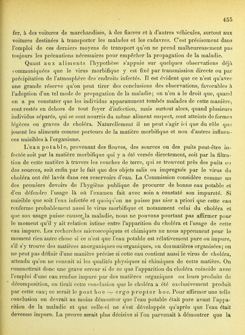 fer, à des voitures de marcliandises, à des fiacres et à d'autres véhicules, surtout aux voitures destinées à transporter les malades et les cadavres. C'est précisément dans l'emploi de ces derniers moyens de transport qu'on ne prend malheureusement pas toujours les précautions nécessaires pour empêcher la propagation de la maladie. Quant aux aliments l'hypothèse s'appuie sur quelques observations déj;\ communiquées que le virus morbifique y est fixé par transmission directe ou pai- précipitation de l'atmosphère des endroits infectés. Il est évident que ce n'est qu'avec une grande réserve qu'on peut tirer des conclusions des observations, favorables à l'adoption d'un tel mode de propagation de la maladie; on n'en a le droit que, quand on a pu constater que les individus apparamment tombés malades de cette manière, sont restés en dehors de tout foyer d'infection, mais surtout alors, quand plusieurs individus séparés, qui se sont nourris du même aliment suspect, sont atteints de formes légères ou graves de choléra. Naturellement il ne peut s'agir ici que du rôle que jouent les aliments comnae porteurs de la matière morbifique et non d'autres influen- ces nuisibles à l'organisme. L'eau potable, provenant des fleuves, des sources ou des puits peut-être in- fectée soit par la matière morbifique qui y a été versée directement, soit par la filtra- tion de cette matière à travers les couches de terre, qui se trouvent près des puits ou des sources, soit enfin par le fait que des objets salis ou imprégnés par le virus du choléra ont été lavés dans ces réservoirs d'eau. La Commission considère comme un des premiers devoirs de l'hygiène publique de procurer de bonne eau potable et d'en défendre l'usage là où l'examen fait avec soin a constaté son impureté. Si nuisible que soit l'eau infectée et quoiqu'on ne puisse pas nier a priori que cette eau renferme probablement aussi le virus morbifique et notamment celui du choléra et que son usage puisse causer la maladie, nous ne pouvons pourtant pas aiïirmer pour le moment qu'il y ait relation intime entre l'apparition du choléra et l'usage de cette eau impure. Les recherches mierosco|)iques et chimiques ne nous apprennent pour le moment rien autre chose si ce n'est que l'eau potable est rélativement pure ou impure, s'il s'y trouve des matières an organiques ou organiques, ou desmatières organisées; on ne peut pas définir d'une manière précise si cette eau contient aussi le virus de choléra, attendu qu'on ne connait ni les qualités physiques ni chimiques de cette matière. On commettrait donc une grave erreur si de ce que l'apparition du choléra coïncide avec l'emploi d'une eau rendue impure par des matières organiques ou leurs produits de décomposition, on tirait cette conclusion que le choléra a été exclusivement produit par cette eau; ce serait leposthoc — ergopropter hoc. Pour affirmer une telle conclusion on devrait au moins démontrer que l'eau potable était pure avant l'appa- rition de la maladie et que celle-ci ne s'est développée qu'après que l'eau était devenue impure. La preuve serait plus décisive si l'on parvenait à démontrer que la