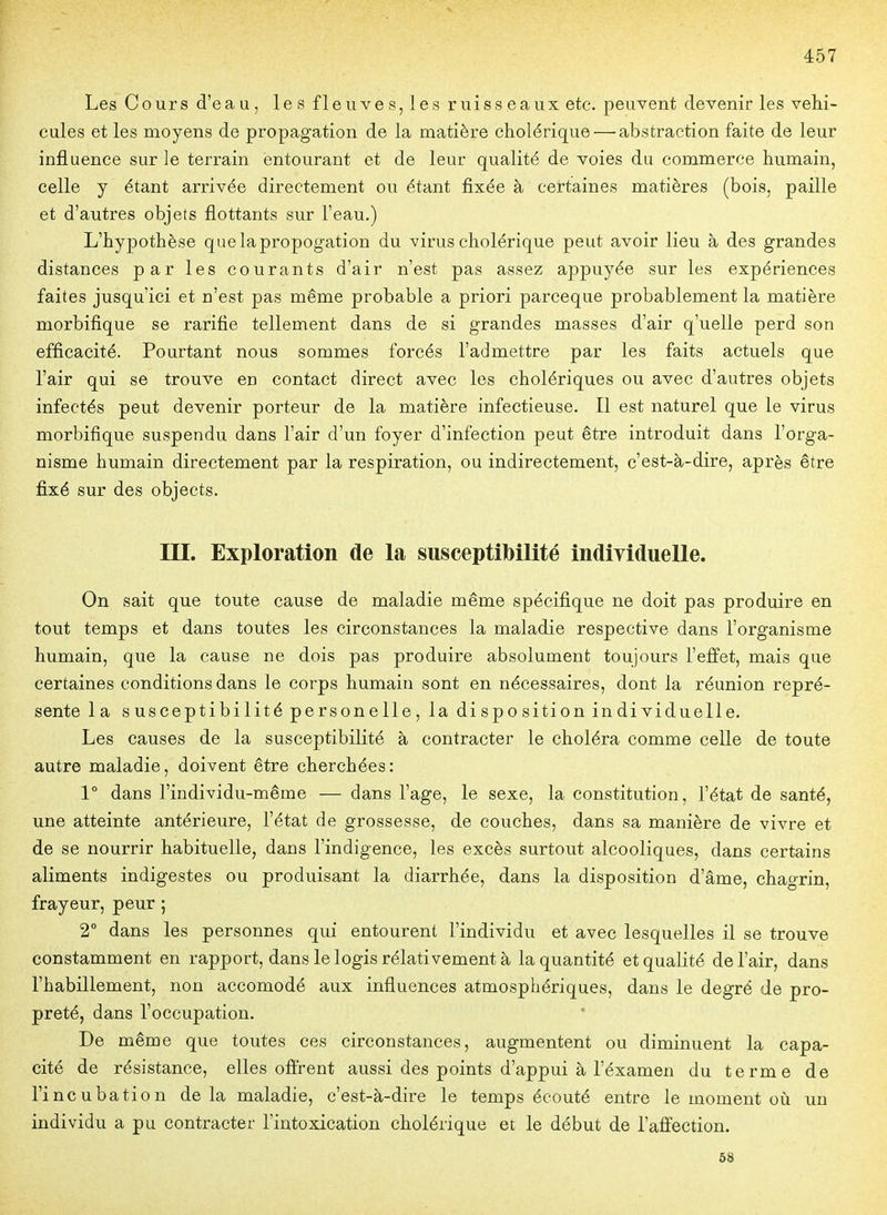 Les Cours d'eau, les fleuves, les ruisseaux etc. peuvent devenir les véhi- cules et les moyens de propagation de la matière cholérique — abstraction faite de leur influence sur le terrain entourant et de leur qualité de voies du commerce humain, celle y étant arrivée directement ou étant fixée à certaines matières (bois, paille et d'autres objets flottants sur l'eau.) L'hypothèse quelapropogation du virus cholérique peut avoir lieu à des grandes distances par les courants d'air n'est pas assez appuyée sur les expériences faites jusqu'ici et n'est pas même probable a priori parceque probablement la matière morbifique se raritie tellement dans de si grandes masses d'air q'uelle perd son efficacité. Pourtant nous sommes forcés l'admettre par les faits actuels que l'air qui se trouve en contact direct avec les cholériques ou avec d'autres objets infectés peut devenir porteur de la matière infectieuse. Il est naturel que le virus morbifique suspendu dans l'air d'un foyer d'infection peut être introduit dans l'orga- nisme humain directement par la respiration, ou indirectement, c'est-à-dire, après être fixé sur des objects. in. Exploration de la susceptibilité individuelle. On sait que toute cause de maladie même spécifique ne doit pas produire en tout temps et dans toutes les circonstances la maladie respective dans l'organisme humain, que la cause ne dois pas produire absolument toujours l'effet, mais que certaines conditions dans le corps humain sont en nécessaires, dont la réunion repré- sente la susceptibilité personelle, la disposition individuelle. Les causes de la susceptibilité à contracter le choléra comme celle de toute autre maladie, doivent être cherchées: V dans l'individu-même — dans l'âge, le sexe, la constitution, l'état de santé, une atteinte antérieure, l'état de grossesse, de couches, dans sa manière de vivre et de se nourrir habituelle, dans l'indigence, les excès surtout alcooliques, dans certains aliments indigestes ou produisant la diarrhée, dans la disposition d'âme, chagrin, frayeur, peur ; 2° dans les personnes qui entourent l'individu et avec lesquelles il se trouve constamment en rapport, dans le logis rélativement à la quantité et qualité de l'air, dans l'habillement, non accomodé aux influences atmosphériques, dans le degré de pro- preté, dans l'occupation. De même que toutes ces circonstances, augmentent ou diminuent la capa- cité de résistance, elles offrent aussi des points d'appui à l'éxamen du terme de l'incubation de la maladie, c'est-à-dire le temps écouté entre le moment où un individu a pu contracter l'intoxication cholérique et le début de l'affection. 58