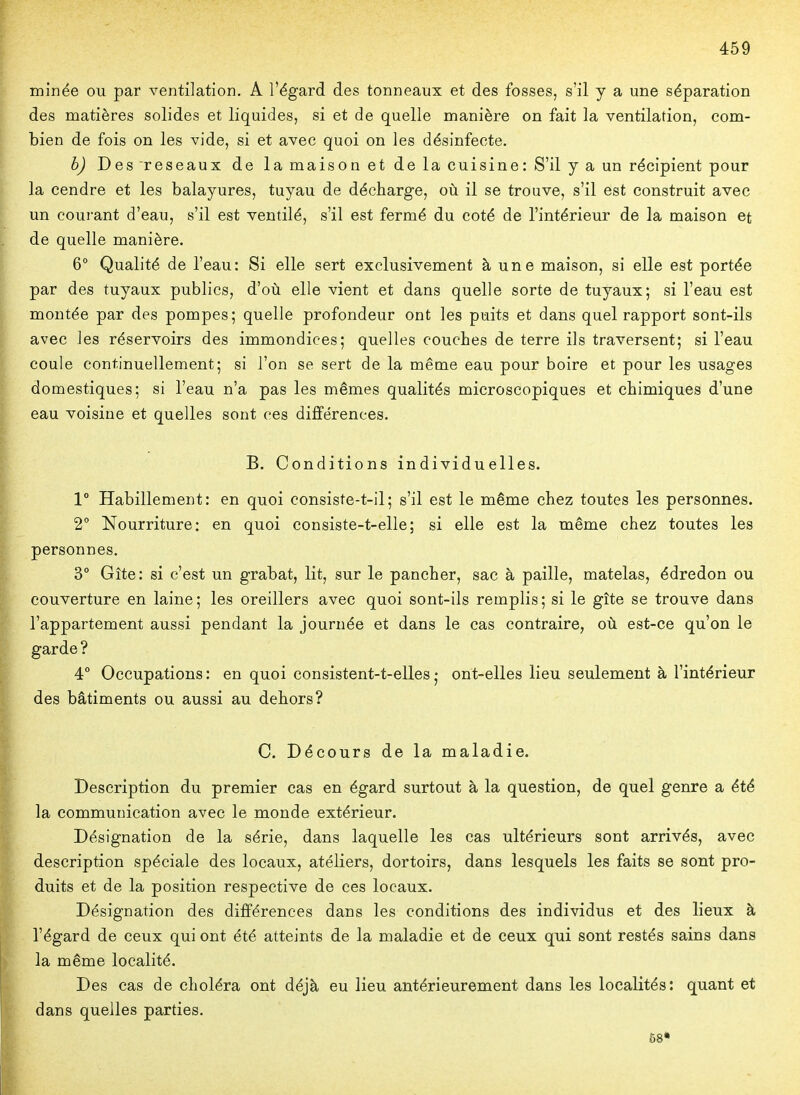 minée ou par ventilation. A l'égard des tonneaux et des fosses, s'il y a une séparation des matières solides et liquides, si et de quelle manière on fait la ventilation, com- bien de fois on les vide, si et avec quoi on les désinfecte. b) Des réseaux de la maison et de la cuisine: S'il y a un récipient pour la cendre et les balayures, tuyau de décharge, où il se trouve, s'il est construit avec un courant d'eau, s'il est ventilé, s'il est fermé du coté de l'intérieur de la maison et de quelle manière. 6° Qualité de l'eau: Si elle sert exclusivement à une maison, si elle est portée par des tuyaux publics, d'où elle vient et dans quelle sorte de tuyaux; si l'eau est montée par des pompes; quelle profondeur ont les puits et dans quel rapport sont-ils avec les réservoirs des immondices; quelles couches de terre ils traversent; si l'eau coule continuellement; si l'on se sert de la même eau pour boire et pour les usages domestiques; si l'eau n'a pas les mêmes qualités microscopiques et chimiques d'une eau voisine et quelles sont ces différences. B. Conditions individuelles. 1° Habillement: en quoi consiste-t-il; s'il est le même chez toutes les personnes. 2° Nourriture: en quoi consiste-t-elle; si elle est la même chez toutes les personnes. 3° Gîte: si c'est un grabat, lit, sur le pancher, sac à paille, matelas, édredon ou couverture en laine; les oreillers avec quoi sont-ils remplis; si le gîte se trouve dans l'appartement aussi pendant la journée et dans le cas contraire, où est-ce qu'on le garde ? 4° Occupations: en quoi consistent-t-elles; ont-elles lieu seulement à l'intérieur des bâtiments ou aussi au dehors? C. Décours de la maladie. Description du premier cas en égard surtout à la question, de quel genre a été la communication avec le monde extérieur. Désignation de la série, dans laquelle les cas ultérieurs sont arrivés, avec description spéciale des locaux, atéliers, dortoirs, dans lesquels les faits se sont pro- duits et de la position respective de ces locaux. Désignation des différences dans les conditions des individus et des lieux à l'égard de ceux qui ont été atteints de la maladie et de ceux qui sont restés sains dans la même localité. Des cas de choléra ont déjà eu lieu antérieurement dans les localités: quant et dans quelles parties. 68*
