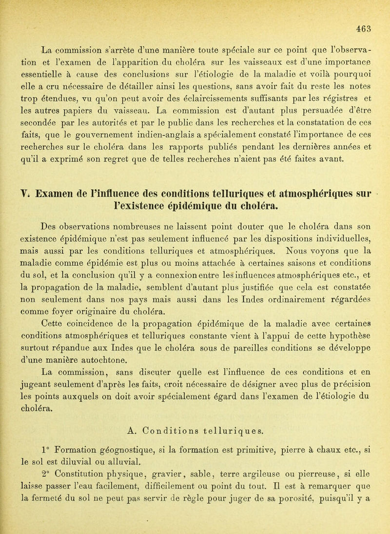 La commission s'arrête d'une manière toute spéciale sur ce point que l'observa- tion et l'examen de l'apparition du choléra sur les vaisseaux est d'une importance essentielle à cause des conclusions sur l'étiologie de la maladie et voilà pourquoi elle a cru nécessaire de détailler ainsi les questions, sans avoir fait du reste les notes trop étendues, vu qu'on peut avoir des éclaircissements suffisants par les régistres et les autres papiers du vaisseau. La commission est d'autant plus persuadée d'être secondée par les autorités et par le public dans les recherches et la constatation de ces faits, que le gouvernement indien-anglais a spécialement constaté l'importance de ces recherches sur le choléra dans les rapports publiés pendant les dernières années et qu'il a exprimé son regret que de telles recherches n'aient pas été faites avant. Vi Examen de l'influence des conditions telluriques et atmosphériques sur l'existence épidémique du choléra. Des observations nombreuses ne laissent point douter que le choléra dans son existence épidémique n'est pas seulement influencé par les dispositions individuelles, mais aussi par les conditions telluriques et atmosphériques. Nous voyons que la maladie comme épidémie est plus ou moins attachée à certaines saisons et conditions du sol, et la conclusion qu'il y a connexion entre les influences atmosphériques etc., et la propagation de la maladie, semblent d'autant plus justifiée que cela est constatée non seulement dans nos pays mais aussi dans les Indes ordinairement régardées comme foyer originaire du choléra. Cette coincidence de la propagation épidémique de la maladie avec certaines conditions atmosphériques et telluriques constante vient à l'appui de cette hypothèse surtout répandue aux Indes que le choléra sous de pareilles conditions se développe d'une manière autochtone. La commission, sans discuter quelle est l'influence de ces conditions et en jugeant seulement d'après les faits, croit nécessaire de désigner avec plus de précision les points auxquels on doit avoir spécialement égard dans l'examen de l'étiologie du cboléra. A. Conditions telluriques. 1° Formation géognostique, si la formation est primitive, pierre à chaux etc., si le sol est diluvial ou alluvial. 2° Constitution physique, gravier, sable, terre argileuse ou pierreuse, si elle laisse passer l'eau facilement, difficilement ou point .du tout. Il est à remarquer que la fermeté du sol ne peut pas servir de règle pour juger de sa porosité, puisqu'il y a