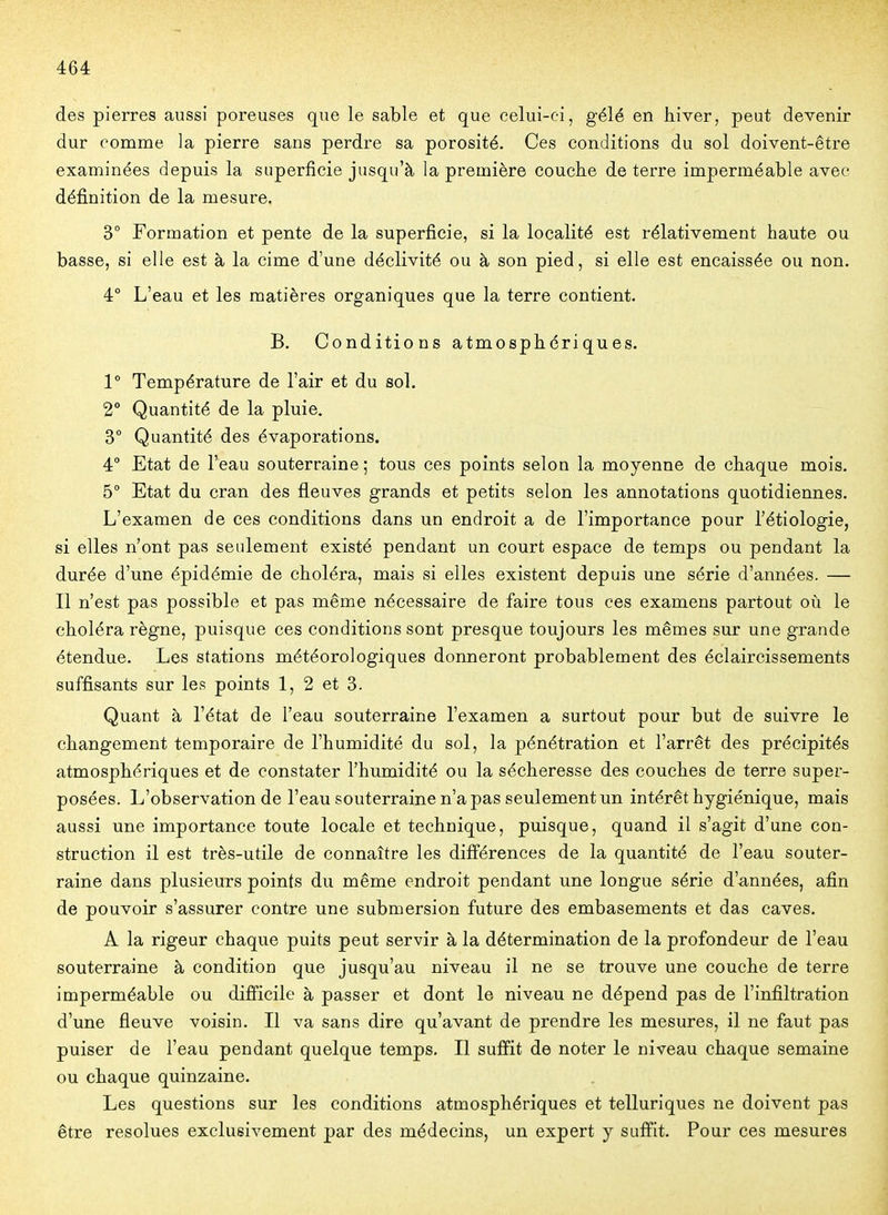 des pierres aussi poreuses que le sable et que celui-ci, gélé en hiver, peut devenir dur comme la pierre sans perdre sa porosité. Ces conditions du sol doivent-être examinées depuis la superficie jusqu'à la première couche de terre imperméable avec définition de la mesure. 3° Formation et pente de la superficie, si la localité est rélativement haute ou basse, si elle est à la cime d'une déclivité ou à son pied, si elle est encaissée ou non. 4° L'eau et les matières organiques que la terre contient. B. Conditions atmosphériques. 1° Température de l'air et du sol. 2° Quantité de la pluie. 3° Quantité des évaporations. 4° Etat de l'eau souterraine ; tous ces points selon la moyenne de chaque mois. 5° Etat du cran des fleuves grands et petits selon les annotations quotidiennes. L'examen de ces conditions dans un endroit a de l'importance pour l'étiologie, si elles n'ont pas seulement existé pendant un court espace de temps ou pendant la durée d'une épidémie de choléra, mais si elles existent depuis une série d'années. — Il n'est pas possible et pas même nécessaire de faire tous ces examens partout où le choléra règne, puisque ces conditions sont presque toujours les mêmes sur une grande étendue. Les stations météorologiques donneront probablement des éclaircissements suffisants sur les points 1, 2 et 3. Quant à l'état de l'eau souterraine l'examen a surtout pour but de suivre le changement temporaire de l'humidité du sol, la pénétration et l'arrêt des précipités atmosphériques et de constater l'humidité ou la sécheresse des couches de terre super- posées. L'observation de l'eau souterraine n'a pas seulement un intérêt hygiénique, mais aussi une importance toute locale et technique, puisque, quand il s'agit d'une con- struction il est très-utile de connaître les différences de la quantité de l'eau souter- raine dans plusieurs points du même endroit pendant une longue série d'années, afin de pouvoir s'assurer contre une submersion future des embasements et das caves. A la rigeur chaque puits peut servir à la détermination de la profondeur de l'eau souterraine à condition que jusqu'au niveau il ne se trouve une couche de terre imperméable ou difficile à passer et dont le niveau ne dépend pas de l'infiltration d'une fleuve voisin. Il va sans dire qu'avant de prendre les mesures, il ne faut pas puiser de l'eau pendant quelque temps. Il suffit de noter le niveau chaque semaine ou chaque quinzaine. Les questions sur les conditions atmosphériques et telluriques ne doivent pas être résolues exclusivement par des médecins, un expert y suffit. Pour ces mesures