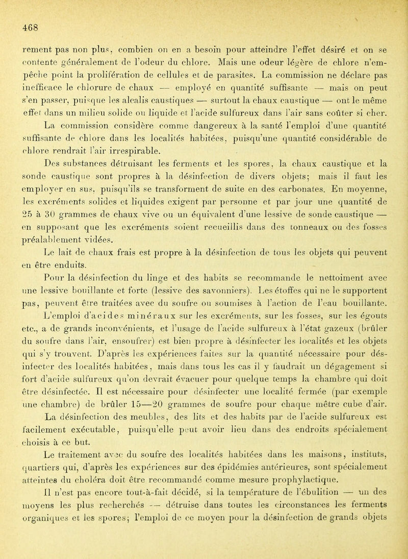 rement pas Tion plus, combien on en a besoin pour atteindre l'effet désiré et on se contente généralement de l'odeur du chlore. Mais une odeur légère de chlore n'em- pêche point la prolifération de cellules et de parasites, La commission ne déclare pas inefficace le chlorure de chaux — employé en quantité suffisante — mais on peut s'en passer, pui^^que les alcalis caustiques — surtout la chaux caustique — ont le même effet dans un milieu solide ou liquide et l'acide sulfureux dans l'air sans coûter si cher. La commission considère comme dangereux à la santé l'emploi d'une quantité suffisante de chlore dans les localités habitées, puisqu'une quantité considérable de chlore rendrait l'air irrespirable. Des substances détruisant les ferments et les spores, la chaux caustique et la sonde caustique sont propres à la désinfection de divers objets; mais il faut les employer en sus, puisqu'ils se transforment de suite en des carbonates. En moyenne, les excréments solides et liquides exigent par personne et par jour une quantité de 25 à 30 grammes de chaux vive ou un équivalent d'une lessive de sonde caustique — en supposant que les excréments soient recueillis dans des tonneaux ou des fosses préalablement vidées. Le lait de chaux frais est propre à la désinfection de tous les objets qui peuvent en être enduits. Pour la désinfection du linge et des habits se recommande le nettoiment avec une lessive bouillante et forte (lessive des savonniers). Les étoffes qui ne le supportent pas, peuA'^ent être traitées avec du soufre ou soumises à l'action de l'eau bouillante. L'emploi d'acides minéraux sur les excréments, sur les fosses, sur les égouts etc., a de grands inconvénients, et l'usage de l'acide sulfureux à l'état gazeux (brûler du soufre dans l'air, ensoufrer) est bien propre à désinfecter les localités et les objets qui s'y trouvent. D'après les expériences faites sur la quantité nécessaire pour dés- infecter des localités habitées, mais dans tous les cas il y faudrait un dégagement si fort d'acide sulfureux qu'on devi-ait évacuer pour quelque temps la chambre qui doit être désinfectée. Il est nécessaire pour désinfecter une localité fermée (par exemple une chambre) de brûler 15—20 grammes de soufre pour chaque mètre cube d'air. La désinfection des meubles, des lits et des habits par de l'acide sulfureux est facilement exécutable, puisqu'elle peut avoir lieu dans des endroits spécialement choisis à ce but. Le traitement av.sc du soufre des localités habitées dans les maisons, instituts, quartiers qui, d'après les expériences sur des épidémies antérieures, sont spécialement atteintes du choléra doit être recommandé comme mesure prophylactique. Il n'est pas encore tout-à-fait décidé, si la température de l'ébulition — un des moyens les plus recherchés -— détruise dans toutes les circonstances les ferments organiques et les spores; l'emploi de ce moyen pour la désinfection de grands objets