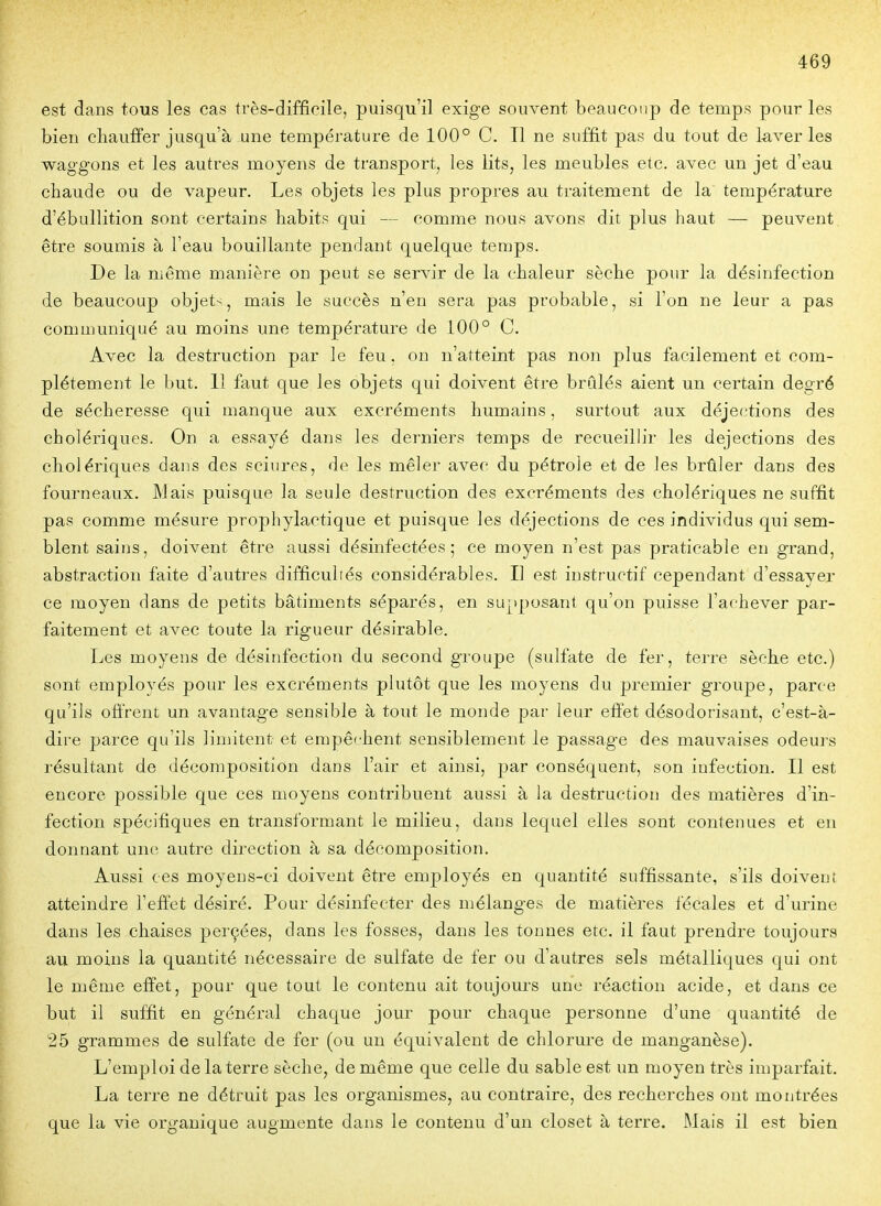 est dans tous les cas très-difficile, puisqu'il exige souvent beaucoup de temps pour les bien cliauffer jusqu'à une température de 100° C. Il ne suffit pas du tout de 1-aver les waggons et les autres moyens de transport, les lits, les meubles etc. avec un jet d'eau chaude ou de vapeur. Les objets les plus propres au traitement de la température d'ébullition sont certains habits qui — comme nous avons dit plus haut — peuvent, être soumis à l'eau bouillante pendant quelque temps. De la même manière on peut se servir de la chaleur sèche pour la désinfection de beaucoup objet-, mais le succès n'en sera pas probable, si l'on ne leur a pas communiqué au moins une température de 100° C. Avec la destruction par le feu, on n'atteint pas non plus facilement et com- plètement le but. 11 faut que les objets qui doivent être brûlés aient un certain degré de sécheresse qui manque aux excréments humains, surtout aux déjections des cholériques. On a essayé dans les derniers temps de recueillir les déjections des cholériques dans des sciures, de les mêler avec du pétrole et de les brtiler dans des fourneaux. Mais puisque la seule destruction des excréments des cholériques ne suffit pas comme mésure prophylactique et puisque les déjections de ces individus qui sem- blent sains, doivent être aussi désinfectées; ce moyen n'est pas praticable en grand, abstraction faite d'autres difficultés considérables. Il est instructif cependant d'essayer ce moyen dans de petits bâtiments séparés, en supposant qu'on puisse l'achever par- faitement et avec toute la rigueur désirable. Les moyens de désinfection du second groupe (sulfate de fer, terre sèche etc.) sont employés pour les excréments plutôt que les moyens du premier groujDe, parce qu'ils ofi'rent un avantage sensible à tout le monde par leur effet désodorisant, c'est-à- dire parce qu'ils limitent et empêchent sensiblement le passage des mauvaises odeurs résultant de décomposition dans l'air et ainsi, par conséquent, son infection. Il est encore possible que ces moyens contribuent aussi à la destruction des matières d'in- fection spécifiques en transformant le milieu, dans lequel elles sont contenues et en donnant une autre direction à sa décomposition. Aussi ces moyens-ci doivent être employés en quantité suffissante, s'ils doivent atteindre l'effet désiré. Pour désinfecter des mélanges de matières fécales et d'urine dans les chaises perçées, dans les fosses, dans les tonnes etc. il faut prendre toujours au moins la quantité nécessaire de sulfate de fer ou d'autres sels métalliques qui ont le même effet, pour que tout le contenu ait toujours une réaction acide, et dans ce but il suffit en général chaque jour pour chaque personne d'une quantité de 25 grammes de sulfate de fer (ou un équivalent de chlorure de manganèse). L'emploi de la terre sèche, de même que celle du sable est un moyen très imparfait. La terre ne détruit pas les organismes, au contraire, des recherches ont montrées que la vie organique augmente dans le contenu d'un closet à terre. Mais il est bien