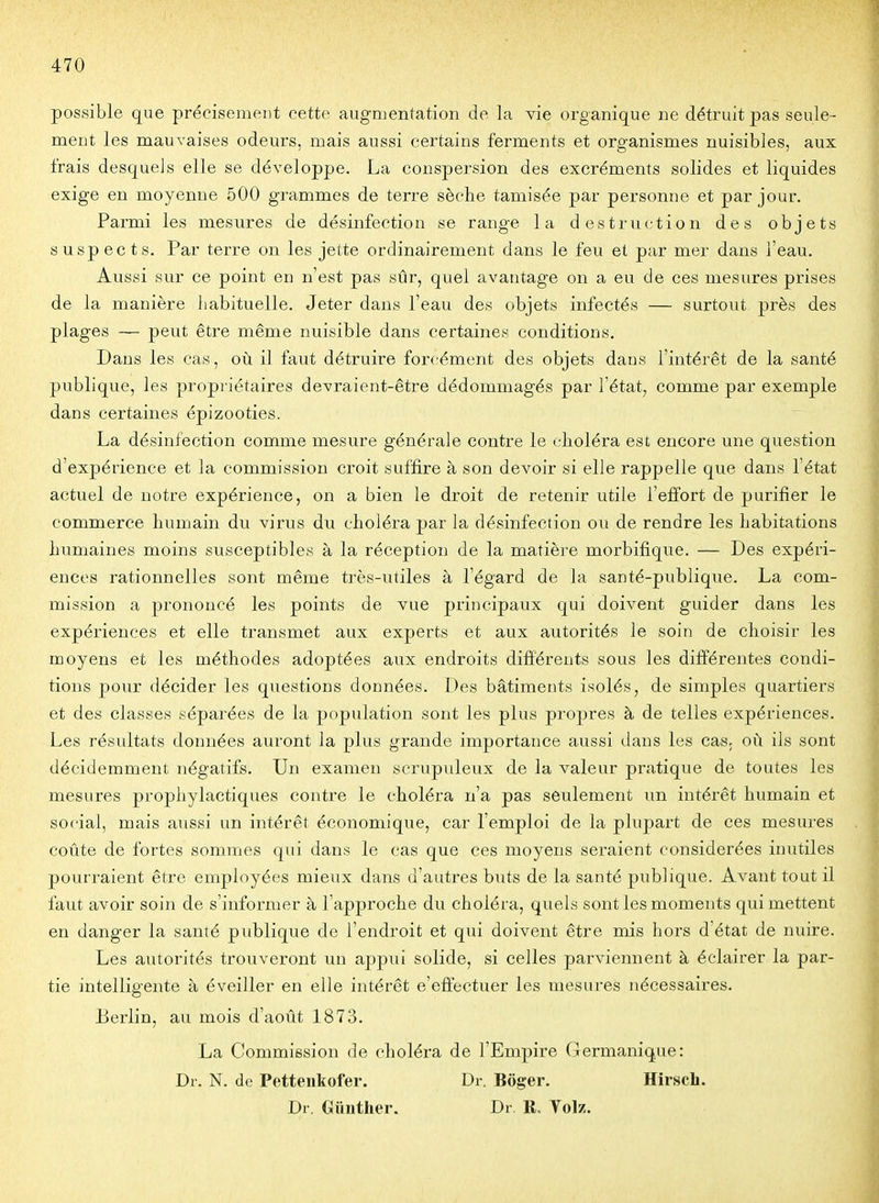 possible que précisément cette augmentation de la vie organique ne détruit pas seule- ment les mauvaises odeurs, mais aussi certains ferments et organismes nuisibles, aux frais desqueis elle se développe. La conspersion des excréments solides et liquides exige en moyenne 500 grammes de terre sèche tamisée par personne et par jour. Parmi les mesures de désinfection se range la destruction des objets suspects. Par terre on les jette ordinairement dans le feu et par mer dans l'eau. Aussi sur ce point en n'est pas sûr, quel avantage on a eu de ces mesures prises de la manière liabituelle. Jeter dans l'eau des objets infectés — surtout près des plages — peut être même nuisible dans certaines conditions. Dans les cas, où il faut détruire forcément des objets dans l'intérêt de la santé publique, les propriétaires devraient-être dédommagés par l'état, comme par exemple dans certaines épizooties. La désinfection comme mesure générale contre le choléra est encore une question d'expérience et la commission croit suffire à son devoir si elle rappelle que dans l'état actuel de notre expérience, on a bien le droit de retenir utile l'effort de purifier le commerce humain du virus du choléra par la désinfection ou de rendre les habitations humaines moins susceptibles à la réception de la matière morbifique. — Des expéri- ences rationnelles sont même très-utiles à l'égard de la santé-publique. La com- mission a prononcé les points de vue principaux qui doivent guider dans les expériences et elle transmet aux experts et aux autorités le soin de choisir les moyens et les méthodes adoptées aux endroits différents sous les différentes condi- tions pour décider les questions données. Des bâtiments isolés, de simples quartiers et des classes séparées de la population sont les plus propres à de telles expériences. Les résultats données auront la plus grande importance aussi dans les cas, où ils sont décidemment négatifs. Un examen scrupuleux de la valeur pratique de toutes les mesures prophylactiques contre le choléra n'a pas seulement un intérêt humain et social, mais aussi un intérêt économique, car l'emploi de la plupart de ces mesures coûte de fortes sommes qui dans le cas que ces moyens seraient considérées inutiles pourraient être employées mieux dans d'autres buts de la santé publique. Avant tout il faut avoir soin de s'informer à l'approche du choléra, quels sont les moments qui mettent en danger la santé publique de l'endroit et qui doivent être mis hors d'état de nuire. Les autorités trouveront un appui solide, si celles parviennent à éclairer la par- tie intelligente à éveiller en elle intérêt e'effectuer les mesures nécessaires. Berlin, au mois d'août 1873. La Commission de choléra de l'Empire Germanique: Dr. N. de Pettenkofer. Dr. Boger. Hirsch. Dr. Gunther. Dr. R. Tolz.