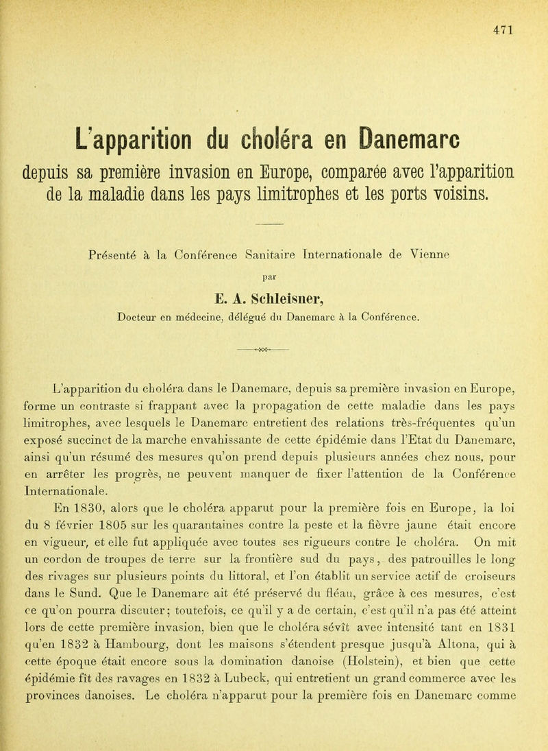 Lapparition du choléra en Danemarc depuis sa première invasion en Europe, comparée avec l'apparition de la maladie dans les pays limitrophes et les ports voisins. Présenté à la Conférence Sanitaire Internationale de Vienne par E. A. Sclileisner, Docteur en médecine, délégué du Danemarc à la Conférence. L'apparition du choléra dans le Danemarc, depuis sa première invasion en Europe, forme un contraste si frappant avec la propagation de cette maladie dans les pays limitrophes, avec lesquels le Danemarc entretient des relations très-fréquentes qu'un exposé succinct de la marche envahissante de cette épidémie dans l'Etat du Danemarc, ainsi qu'un résumé des mesures qu'on prend depuis plusieurs années chez nous, pour en arrêter les progrès, ne peuvent manquer de fixer l'attention de la Conférence Internationale. En 1830, alors que le choléra apparut pour la première fois en Europe, la loi du 8 février 1805 sur les quarantaines contre la peste et la fièvre jaune était encore en vigueur, et elle fut appliquée avec toutes ses rigueurs contre le choléra. On mit un cordon de troupes de terre sur la frontière sud du pays, des patrouilles le long des rivages sur plusieurs points du littoral, et l'on établit un service actif de croiseurs dans le Sund. Que le Danemarc ait été préservé du fléau, grâce à ces mesures, c'est ce qu'on pourra discuter; toutefois, ce qu'il y a de certain, c'est qu'il n'a pas été atteint lors de cette première invasion, bien que le choléra sévît avec intensité tant en 1831 qu'en 1832 à Hambourg, dont les maisons s'étendent presque jusqu'à Altona, qui à cette époque était encore sous la domination danoise (Holstein), et bien que cette épidémie fît des ravages en 1832 à Lubeck, qui entretient un grand commerce avec les provinces danoises. Le choléra n'apparut pour la première fois en Danemarc comme