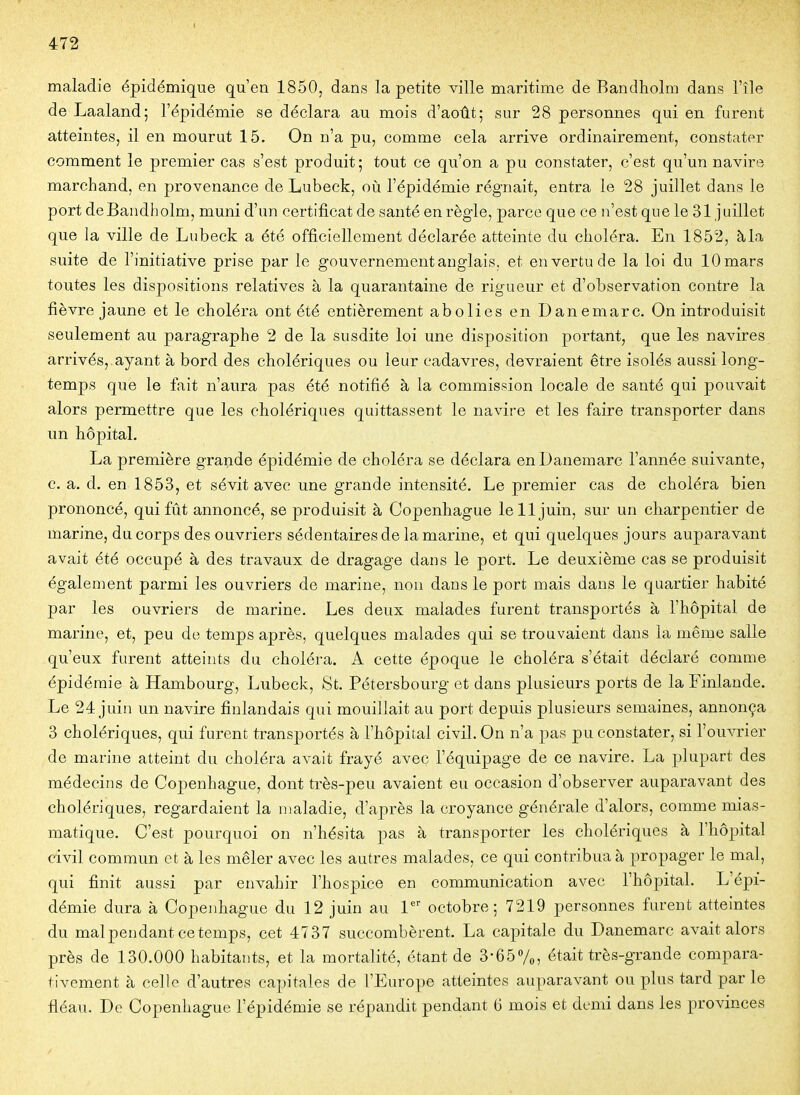 maladie épidémique qu'en 1850, dans la petite ville maritime de Bandholm dans l'île de Laaland; l'épidémie se déclara au mois d'août; sur 28 personnes qui en furent atteintes, il en mourut 15. On n'a pu, comme cela arrive ordinairement, constater comment le premier cas s'est produit; tout ce qu'on a pu constater, c'est qu'un navire marchand, en provenance de Lubeck, où l'épidémie régnait, entra le 28 juillet dans le port de Bandholm, muni d'un certificat de santé en règle, parce que ce n'est que le 31 juillet que la ville de Lubeck a été officiellement déclarée atteinte du choléra. En 1852, à la suite de l'initiative prise par le gouvernement anglais, et en vertu de la loi du 10 mars toutes les dispositions relatives à la quarantaine de rigueur et d'observation contre la fièvre jaune et le choléra ont été entièrement abolies en Danemarc. On introduisit seulement au paragraphe 2 de la susdite loi une disposition portant, que les navires arrivés, ayant à bord des cholériques ou leur cadavres, devraient être isolés aussi long- temps que le fait n'aura pas été notifié à la commission locale de santé qui pouvait alors permettre que les cholériques quittassent le navire et les faire transporter dans un hôpital. La première grande épidémie de choléra se déclara en Danemarc l'année suivante, c. a. d. en 1853, et sévit avec une grande intensité. Le premier cas de choléra bien prononcé, qui fût annoncé, se produisit à Copenhague le 11 juin, sur un charpentier de marine, du corps des ouvriers sédentaires de la marine, et qui quelques jours auparavant avait été occupé à des travaux de dragage dans le port. Le deuxième cas se produisit également parmi les ouvriers de marine, non dans le port mais dans le quartier habité par les ouvriers de marine. Les deux malades furent transportés à l'hôpital de marine, et, peu de temps après, quelques malades qui se trouvaient dans la même salle qu'eux furent atteints du choléra. A cette époque le choléra s'était déclaré comme épidémie à Hambourg, Lubeck, St. Pétersbourg et dans plusieurs ports de la Finlande. Le 24 juin un navire finlandais qui mouillait au port depuis plusieurs semaines, annonça 3 cholériques, qui furent transportés à l'hôpital civil. On n'a pas pu constater, si l'ouvrier de marine atteint du choléra avait frayé avec l'équipage de ce navire. La plupart des médecins de Coj)enhague, dont très-peu avaient eu occasion d'observer auparavant des cholériques, regardaient la maladie, d'après la croyance générale d'alors, comme mias- matique. C'est pourquoi on n'hésita pas à transporter les cholériques à l'hô^jital civil commun et à les mêler avec les autres malades, ce qui contribua à propager le mal, qui finit aussi par envahir l'hospice en communication avec l'hôpital. L'épi- démie dura à Copenhague du 12 juin au 1'' octobre; 7219 personnes furent atteintes du mal pendant ce temps, cet 4737 succombèrent. La capitale du Danemarc avait alors près de 130.000 habitants, et la mortalité, étant de 3-657o, était très-grande compara- tivement à celle d'autres capitales de l'Europe atteintes auparavant ou plus tard par le fléau. De Copenhague l'épidémie se répandit pendant 6 mois et demi dans les provinces