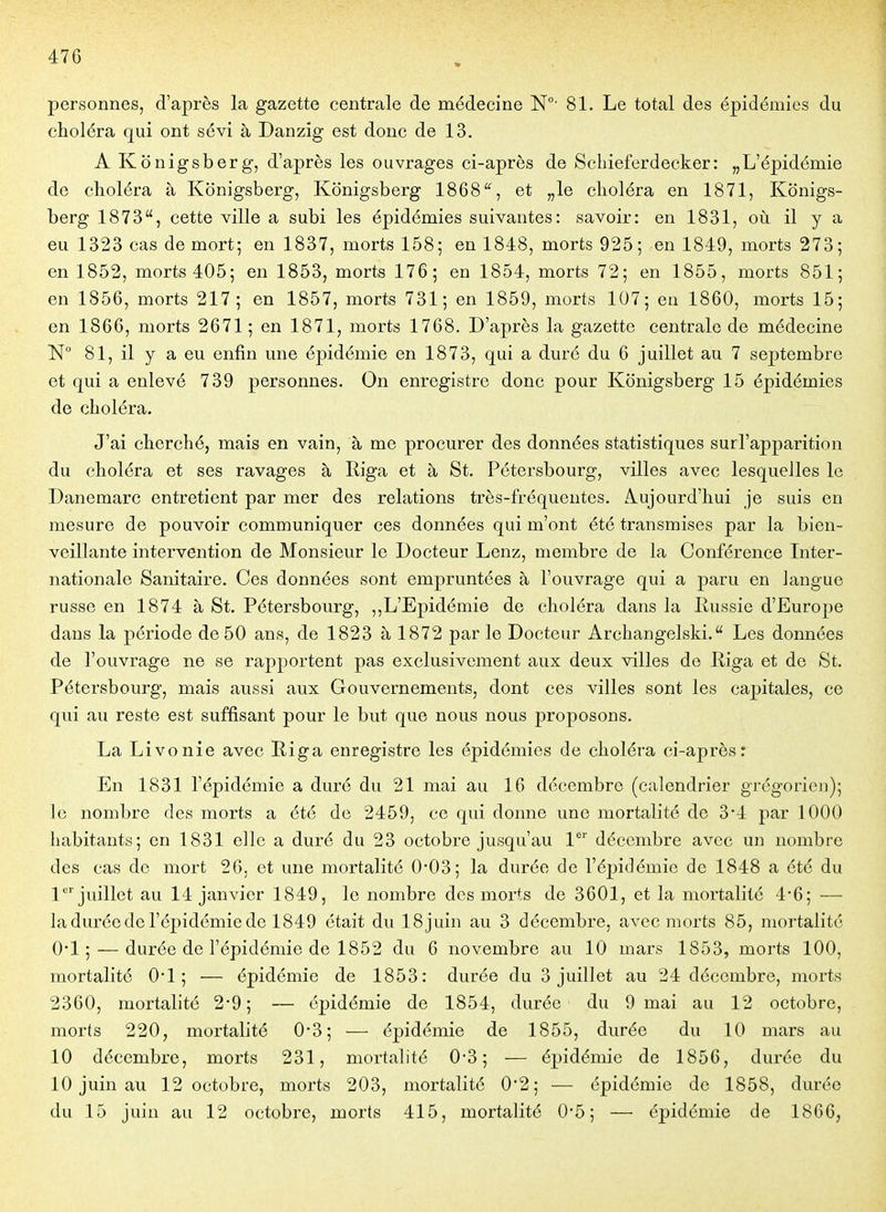 personnes, d'après la gazette centrale de médecine 81. Le total des épidémies du choléra qui ont sévi à Danzïg est donc de 13. A Konigsberg, d'après les ouvrages ci-après de Scliieferdecker: „L'épidémie de choléra à Konigsberg, Konigsberg 1868'% et „le choléra en 1871, Konigs- berg 1873, cette ville a subi les épidémies suivantes: savoir: en 1831, où il y a eu 1323 cas de mort; en 1837, morts 158; en 1848, morts 925; en 1849, morts 273; en 1852, morts 405; en 1853, morts 176; en 1854, morts 72; en 1855, morts 851; en 1856, morts 217; en 1857, morts 731; en 1859, morts 107; en 1860, morts 15; en 1866, morts 2671; en 1871, morts 1768. D'après la gazette centrale de médecine 81, il y a eu enfin mie épidémie en 1873, qui a duré du 6 juillet au 7 septembre et qui a enlevé 739 personnes. On enregistre donc pour Konigsberg 15 épidémies de choléra. J'ai cherché, mais en vain, à me procurer des données statistiques surl'apparition du choléra et ses ravages à Riga et à St. Pétersbourg, villes avec lesquelles le Danemarc entretient par mer des relations très-fréquentes. Aujourd'hui je suis en mesure de pouvoir communiquer ces données qui m'ont été transmises par la bien- veillante intervention de Monsieur le Docteur Lenz, membre de la Conférence Inter- nationale Sanitaire. Ces données sont empruntées à l'ouvrage qui a paru en langue russe en 1874 à St. Pétersbourg, ,,L'Epidémie de choléra dans la Russie d'Europe dans la période de 50 ans, de 1823 à 1872 par le Docteur Archangelsld. Les données de l'ouvrage ne se rapportent pas exclusivement aux deux villes de Riga et de St. Pétersbourg, mais aussi aux Gouvernements, dont ces villes sont les capitales, ce qui au reste est suffisant pour le but que nous nous proposons. La Livonie avec Riga enregistre les épidémies de choléra ci-aprèsr En 1831 l'épidémie a duré du 21 mai au 16 décembre (calendrier grégorien); le nombre des morts a été de 2459, ce qui donne une mortalité de 3*4 par 1000 habitants; en 1831 elle a duré du 23 octobre jusqu'au V décembre avec un nombre des cas de mort 26, et une mortalité 0*03; la durée de l'épidémie de 1848 a été du 1'juillet au 14 janvier 1849, le nombre des morts de 3601, et la mortalité 4'6; — la durée de l'épidémie de 1849 était du 18juin au 3 décembre, avec morts 85, mortalité 0*1; — durée de l'épidémie de 1852 du 6 novembre au 10 mars 1853, morts 100, mortalité 0*1; — épidémie de 1853: durée du 3 juillet au 24 décembre, morts 2360, mortalité 2*9; — épidémie de 1854, durée du 9 mai au 12 octobre, morts 220, mortalité 0*3; — épidémie de 1855, durée du 10 mars au 10 décembre, morts 231, mortalité 0-3; — épidémie de 1856, durée du 10 juin au 12 octobre, morts 203, mortalité 0'2; — épidémie de 1858, durée du 15 juin au 12 octobre, morts 415, mortalité 0*5; — épidémie de 1866,