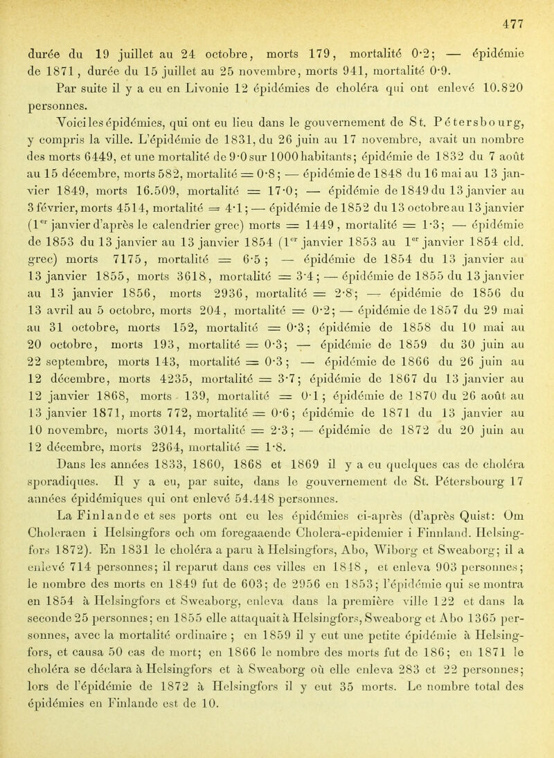 durée du 19 juillet au 24 octobre, morts 179, mortalité 0-2; — épidémie de 1871 , durée du 15 juillet au 25 novembre, morts 941, mortalité 0*9. Par suite il y a eu en Livonie 12 épidémies de choléra qui ont enlevé 10.820 personnes. Yoici les épidémies, qui ont eu lieu dans le gouvernement de St. Pétersbourg, y compris la ville. L'épidémie de 1831, du 26 juin au 17 novembre, avait un nombre des morts 6449, et une mortalité de9-0sur 1000habitants5 épidémie de 1832 du 7 aotit au 15 décembre, morts 582, mortalité — 0*8 ; — épidémie de 1848 du 16 mai au 13 jan- vier 1849, morts 16.509, mortalité = 17-0; — épidémie de 1849 du 13 janvier au 3 février, morts 4514, mortalité = 4*1 ; — épidémie de 1852 du 13 octobreau 13 janvier (1''janvier d'après le calendrier grec) morts = 1449, mortalité = 1-3; — épidémie de 1853 du 13 janvier au 13 janvier 1854 (1'janvier 1853 au 1^'janvier 1854 cld. grec) morts 7175, mortalité = 6*5; — épidémie de 1854 du 13 janvier au 13 janvier 1855, morts 3618, mortalité =3*4; — épidémie de 1855 du 13 janvier au 13 janvier 1856, morts 2936, mortalité = 2-8; —- épidémie de 1856 da 13 avril au 5 octobre, morts 204, mortalité = 0'2; — épidémie de 1857 du 29 mai au 31 octobre, morts 152, mortalité = 0*3 ; épidémie de 1858 du 10 mai au 20 octobre, morts 193, mortalité = 0-3; — épidémie de 1859 du 30 juin au 22 septembre, morts 143, mortalité = 0*3 ; — épidémie de 1866 du 26 juin au 12 décembre, morts 4235, mortalité = 3*7; épidémie de 1867 du 13 janvier au 12 janvier 1868, morts 139, mortalité = O'I 5 épidémie de 1870 du 26 aotit au 13 janvier 1871, morts 772, mortalités 0*6; épidémie de 1871 du 13 janvier au 10 novembre, morts 3014, mortalité — 2'3 ; — épidémie de 1872 du 20 juin au 12 décembre, morts 2364, mortalité = 1*8. Dans les années 1833, 1860, 1868 et 1869 il y a eu quelques cas de choléra sporadiques. Il y a eu, par suite, dans le gouvernement de St. Pétersbourg 17 années épidémiques qui ont enlevé 54.448 personnes. La Finlande et ses ports ont eu les épidémies ci-après (d'après Quist: Om Choleraen i Helsingfors och om foregaaende Cholera-epidemier i Finnland. Helsing- for.s 1872). En 1831 le choléra a paru à Helsingfors, Abo, Wiborg et Sweaborg; il a enlevé 714 personnes; il reparut dans ces villes en 1818 , et enleva 903 personnes; le nombre des morts en 1849 fut de 603; de 2956 en 1853; l'épidcmie qui se montra en 1854 à Plelsingfors et Sweaborg, enleva dans la première ville 122 et dans la seconde 25 personnes; en 1855 elle attaquait à Helsingfors, Sweaborg et Abo 1365 per- sonnes, avec la mortalité ordinaire ; en 1859 il y eut une petite épidémie à Helsing- fors, et causa 50 cas de mort; en 1866 le nombre des morts fut de 186; en 1871 le choléra se déclara à Helsingfors et à Sweaborg où elle enleva 283 et 22 personnes; lors de l'épidémie de 1872 à Helsingfors il y eut 35 morts. Le nombre total des épidémies en Finlande est de 10.