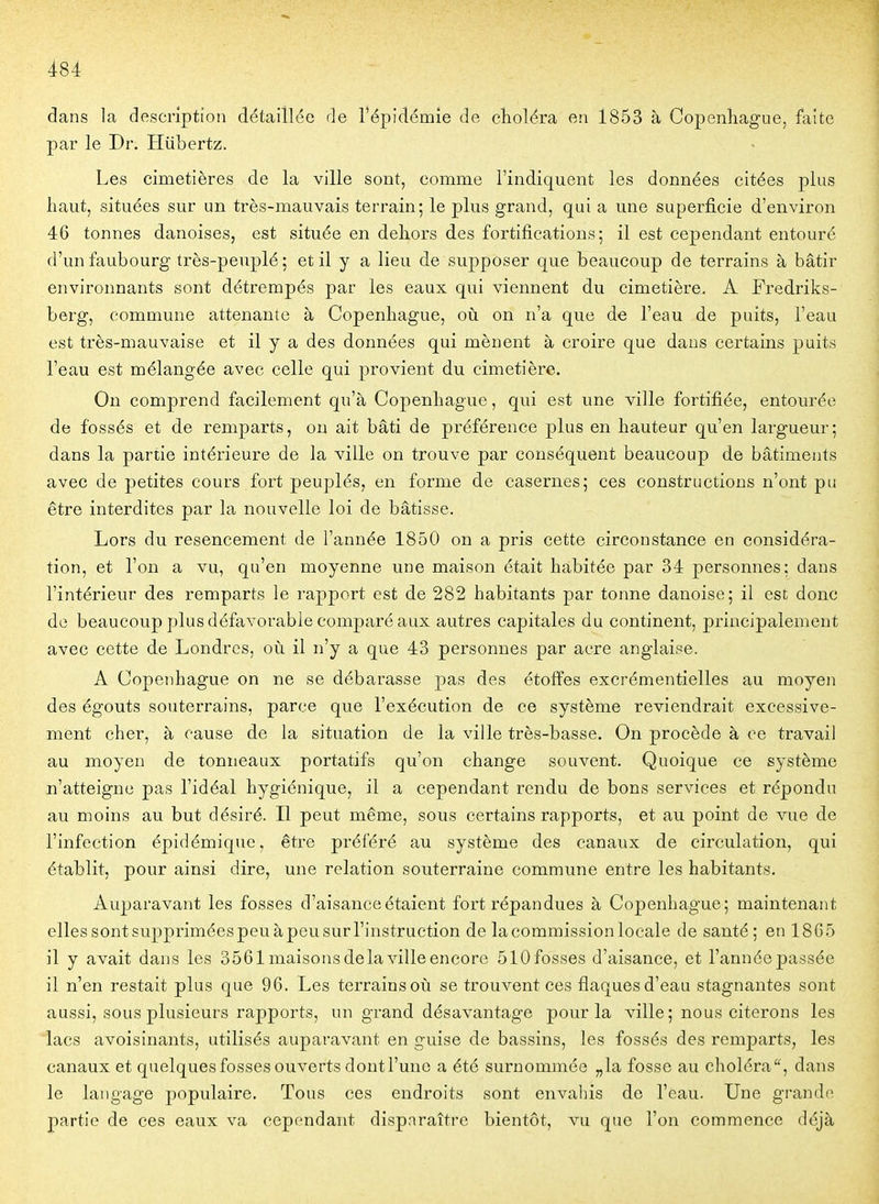 dans la description détaillée de l'épidémie de choléra en 1853 à Gopenliague, faîte par le Dr. Hiibertz. Les cimetières de la ville sont, comme l'indiquent les données citées plus haut, situées sur un très-mauvais terrain; le plus grand, qui a une superficie d'environ 46 tonnes danoises, est située en dehors des fortifications; il est cependant entouré d'un faubourg très-peuplé; et il y a lieu de supposer que beaucoup de terrains à bâtir environnants sont détrempés par les eaux qui viennent du cimetière. A Fredriks- berg, commune attenante à Copenhague, où on n'a que de l'eau de puits, l'eau est très-mauvaise et il y a des données qui mènent à croire que dans certains puits l'eau est mélangée avec celle qui provient du cimetière. On comprend facilement qu'à Copenhague, qui est une ville fortifiée, entourée de fossés et de remparts, on ait bâti de préférence plus en hauteur qu'en largueur; dans la partie intérieure de la ville on trouve par conséquent beaucoup de bâtiments avec de petites cours fort peuplés, en forme de casernes; ces constructions n'ont pu être interdites par la nouvelle loi de bâtisse. Lors du resencement de l'année 1850 on a pris cette circonstance en considéra- tion, et l'on a vu, qu'en moyenne une maison était habitée par 34 personnes; dans l'intérieur des remparts le rapport est de 282 habitants par tonne danoise; il est donc de beaucoup plus défavorable comparé aux autres capitales du continent, principalement avec cette de Londres, où il n'y a que 43 personnes par acre anglaise. A Copenhague on ne se débarasse pas des étoffes excrémentielles au moyen des égouts souterrains, parce que l'exécution de ce système reviendrait excessive- ment cher, à cause de la situation de la ville très-basse. On procède à ce travail au moyen de tonneaux portatifs qu'on change souvent. Quoique ce système n'atteigne pas l'idéal hygiénique, il a cependant rendu de bons services et répondu au moins au but désiré. Il peut même, sous certains rapports, et au point de vue de l'infection épidémique, être préféré au système des canaux de circulation, qui établit, pour ainsi dire, une relation souterraine commune entre les habitants. Auparavant les fosses d'aisance étaient fort répandues à Copenhague; maintenant elles sont supprimées peu à peu sur l'instruction de la commission locale de santé; en 18G5 il y avait dans les 3561 maisons de la ville encore 510 fosses d'aisance, et l'année passée il n'en restait plus que 96. Les terrains où se trouvent ces flaques d'eau stagnantes sont aussi, sous plusieurs rapports, un grand désavantage pour la ville ; nous citerons les lacs avoisinants, utilisés auparavant en guise de bassins, les fossés des remparts, les canaux et quelques fosses ouverts dont l'une a été surnommée „la fosse au choléra, dans le langage populaire. Tous ces endroits sont envahis de l'eau. Une grande partie de ces eaux va cependant disparaître bientôt, vu que l'on commence déjà