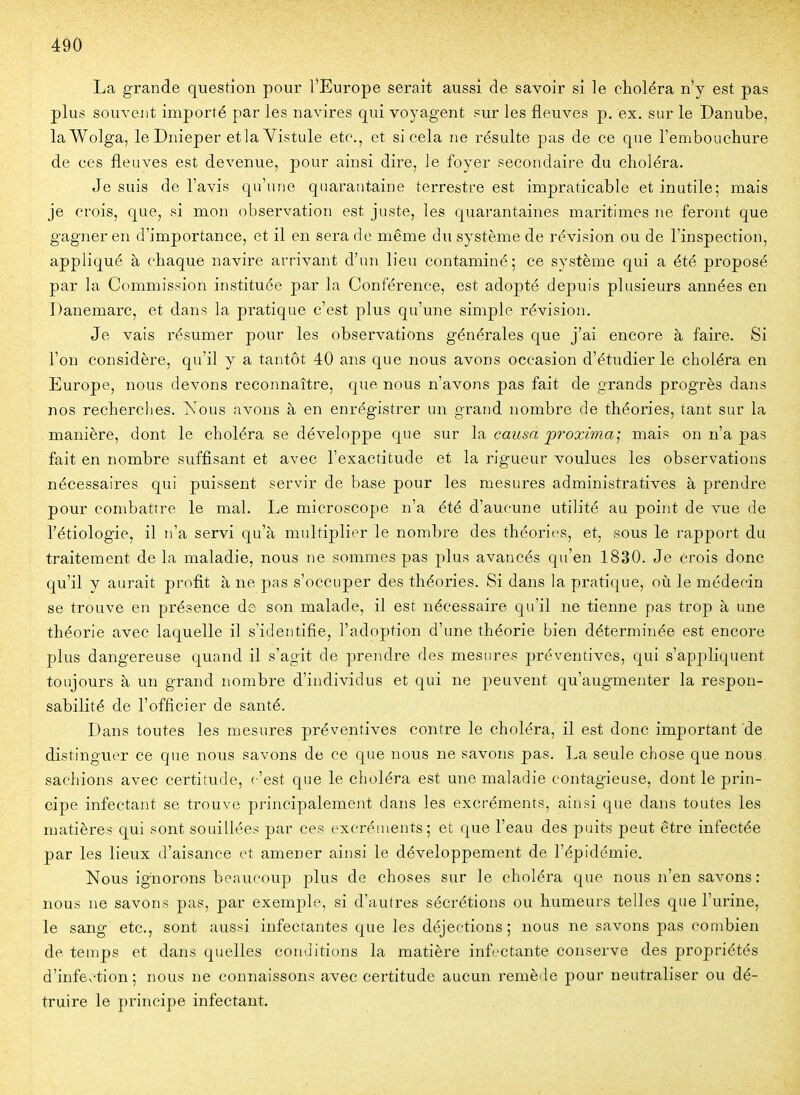 La grande question pour l'Europe serait aussi de savoir si le choléra n'y est pas plus souvent importé par les navires qui voyagent sur les fleuves p. ex. sur le Danube, laWolga, le Dnieper etlaVistule etc., et si cela ne résulte pas de ce que rembouchure de ces fleuves est devenue, pour ainsi dire, le foyer secondaire du choléra. Je suis de l'avis qu'une quarantaine terrestre est impraticable et inutile; mais je crois, que, si mon observation est juste, les quarantaines maritimes ne feront que gagner en d'importance, et il en sera de même du système de révision ou de l'inspection, appliqué à chaque navire arrivant d'un lieu contaminé; ce système qui a été proposé par la Commission instituée par la Conférence, est adopté depuis plusieurs années en Danemarc, et dans la pratique c'est plus qu'une simple révision. Je vais résumer pour les observations générales que j'ai encore à faire. Si l'on considère, qu'il y a tantôt 40 ans que nous avons occasion d'étudier le choléra en Europe, nous devons reconnaître, que nous n'avons pas fait de grands progrès dans nos recherches, i^.'ous avons à en enrégistrer un grand nombre de théories, tant sur la manière, dont le choléra se développe que sur la causa proxima'^ mais on n'a pas fait en nombre suffisant et avec l'exactitude et la rigueur voulues les observations nécessaires qui puissent servir de base pour les mesures administratives à prendre pour combattre le mal. Le microscope n'a été d'aucune utilité au point de vue de l'étiologie, il n'a servi qu'à multiplier le nombre des théories, et, sous le rapport du traitement de la maladie, nous ne sommes pas plus avancés qu'en 1830. Je crois donc qu'il y aurait profit à ne pas s'occuper des théories. Si dans la pratique, où le médecin se trouve en présence de son malade, il est nécessaire qu'il ne tienne pas trop à une théorie avec laquelle il s'identifie, l'adoption d'une théorie bien déterminée est encore plus dangereuse quand il s'agit de prendre des mesures préventives, qui s'appliquent toujours à un grand nombre d'individus et qui ne peuvent qu'augmenter la respon- sabilité de l'officier de santé. Dans toutes les mesures préventives contre le choléra, il est donc important de distinguer ce que nous savons de ce que nous ne savons pas. La seule chose que nous sachions avec certitude, c'est que le choléra est une maladie contagieuse, dont le prin- cipe infectant se trouve principalement dans les excréments, ainsi que dans toutes les matières qui sont souillées par ces excréments; et que l'eau des puits peut être infectée par les lieux d'aisance et amener ainsi le développement de l'épidémie. Nous ignorons beaucoup plus de choses sur le choléra que nous n'en savons : nous ne savons pas, par exemjile, si d'autres sécrétions ou humeurs telles que l'urine, le sang etc., sont aussi infectantes que les déjections; nous ne savons pas combien de temps et dans quelles conditions la matière infectante conserve des propriétés d'infe,'tion ; nous ne connaissons avec certitude aucun remède pour neutraliser ou dé- truire le principe infectant.
