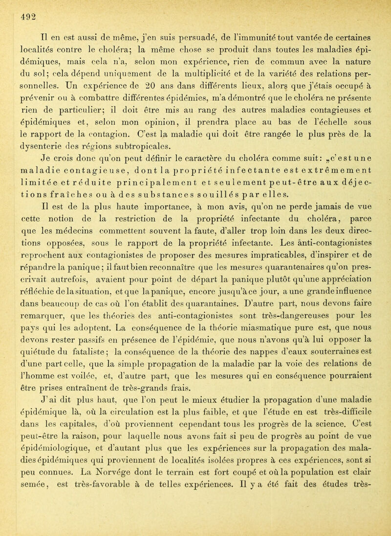 Il en est aussi de même, j'en suis persuadé, de l'immunité tout vantée de certaines localités contre le choléra; la même chose se produit dans toutes les maladies épi- démiques, mais cela n'a, selon mon expérience, rien de commun avec la nature du S0I5 cela dépend uniquement de la multiplicité et de la variété des relations per- sonnelles. Un expérience de 20 ans dans différents lieux, alors que j'étais occupé à prévenir ou à combattre différentes épidémies, m'a démontré que le choléra ne présente rien de particulier; il doit être mis au rang des autres maladies contagieuses et épidémiques et, selon mon opinion, il prendra place au bas de l'échelle sous le rapport de la contagion. C'est la maladie qui doit être rangée le plus près de la dysenterie des régions subtropicales. Je crois donc qu'on peut définir le caractère du choléra comme suit: „c'est une maladie contagieuse, dont la propriété infectante est extrêmement limitée et réduite principalement et seulement peut-être aux déjec- tions fraîches ou à des substances souillés par elles. Il est de la plus haute importance, à mon avis, qu'on ne perde jamais de vue cette notion de la restriction de la propriété infectante du choléra, parce que les médecins commettent souvent la faute, d'aller trop loin dans les deux direc- tions opposées, sous le rapport de la propriété infectante. Les ànti-contagionistes reprochent aux contagionistes de proposer des mesures impraticables, d'inspirer et de répandre la panique ; il faut bien reconnaître que les mesures quarantenaires qu'on pres- crivait autrefois, avaient pour point de départ la panique plutôt qu'une appréciation réfléchie de la situation, et que lapanique, encore jusqu'à ce jour, aune grande influence dans beaucoup de cas où l'on établit des quarantaines. D'autre part, nous devons faire remarquer, que les théories des anti-contagionistes sont très-dangereuses pour les pays qui les adoptent. La conséquence de la théorie miasmatique pure est, que nous devons rester passifs en présence de l'épidémie, que nous n'avons qu'à lui opposer la quiétude du fataliste; la conséquence de la théorie des nappes d'eaux souterraines est d'une part celle, que la simple propagation de la maladie par la voie des relations de l'homme est voilée, et, d'autre part, que les mesures qui en conséquence pourraient être prises entraînent de très-grands frais. J'ai dit plus haut, que l'on peut le mieux étudier la propagation d'une maladie épidémique là, où la circulation est la plus faible, et que l'étude en est très-difficile dans les capitales, d'où proviennent cependant tous les progrès de la science. C'est peut-être la raison, pour laquelle nous avons fait si peu de progrès au point de vue épidémiologique, et d'autant plus que les expériences sur la propagation des mala- dies épidémiques qui proviennent de localités isolées propres à ces expériences, sont si peu connues. La Norvège dont le terrain est fort coupé et où la population est clair semée, est très-favorable à de telles expériences. Il y a été fait des études très-