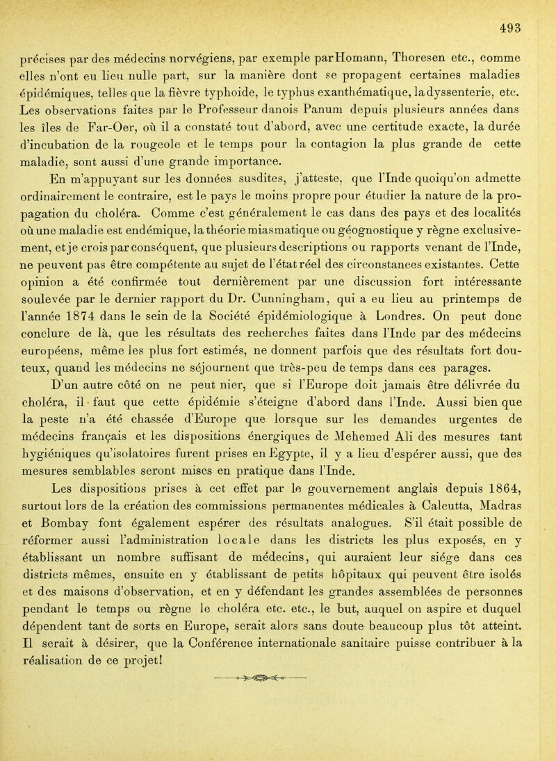 précises par des médecins norvégiens, par exemple parHomann, Thoresen etc., comme elles n'ont eu lieu nulle part, sur la manière dont se propagent certaines maladies épidémiques, telles que la fièvre typhoidé, le typhus exanthématique, ladyssenterie, etc. Les observations faites par le Professeur danois Panum depuis plusieurs années dans les îles de Far-Oer, où il a constaté tout d'abord, avec une certitude exacte, la durée d'incubation de la rougeole et le temps pour la contagion la plus grande de cette maladie, sont aussi d'une grande importance. En m'appuyant sur les données susdites, j'atteste, que l'Inde quoiqu'on admette ordinairement le contraire, est le pays le moins propre pour étudier la nature de la pro- pagation du choléra. Comme c'est généralement le cas dans des pays et des localités où une maladie est endémique, la théorie miasmatique ou géognostique y règne exclusive- ment, et je crois par conséquent, que plusieurs descriptions ou rapports venant de l'Inde, ne peuvent pas être compétente au sujet de l'état réel des circonstances existantes. Cette opinion a été confirmée tout dernièrement par une discussion fort intéressante soulevée par le dernier rapport du Dr. Cunningham, qui a eu lieu au printemps de l'année 1874 dans le sein de la Société épidémiologique à Londres. On peut donc conclure de là, que les résultats des recherches faites dans l'Inde par des médecins européens, même les plus fort estimés, ne donnent parfois que des résultats fort dou- teux, quand les médecins ne séjournent que très-peu de temps dans ces parages. D'un autre côté on ne peut nier, que si l'Europe doit jamais être délivrée du choléra, il faut que cette épidémie s'éteigne d'abord dans l'Inde. Aussi bien que la peste n'a été chassée d'Europe que lorsque sur les demandes urgentes de médecins français et les dispositions énergiques de Mehemed Ali des mesures tant hygiéniques qu'isolatoires furent prises en Egypte, il y a lieu d'espérer aussi, que des mesures semblables seront mises en pratique dans l'Inde. Les dispositions prises à cet effet par le gouvernement anglais depuis 1864, surtout lors de la création des commissions permanentes médicales à Calcutta, Madras et Bombay font également espérer des résultats analogues. S'il était possible de réformer aussi l'administration locale dans les districts les plus exposés, en y établissant un nombre suffisant de médecins, qui auraient leur siège dans ces districts mêmes, ensuite en y établissant de petits hôpitaux qui peuvent être isolés et des maisons d'observation, et en y défendant les grandes assemblées de personnes pendant le temps ou règne le choléra etc. etc., le but, auquel on aspire et duquel dépendent tant de sorts en Europe, serait alors sans doute beaucoup plus tôt atteint. Il serait à désirer, que la Conférence internationale sanitaire puisse contribuer à la réalisation de ce projet!