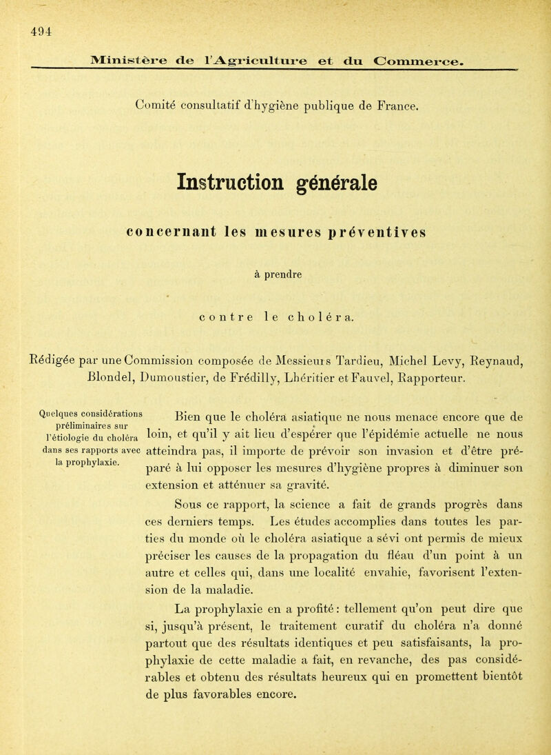 Ministère de l'Agricultuii-e et d.u Commei-ce. Comité consultatif d'hygiène publique de France. Instruction générale concernant les mesures préventives à prendre contre le choléra. Eédigée par une Commission composée de Messieurs Tardieu, Michel Levy, Eeynaud, Blondel, Dumoustier, de Frédilly, Lhéritier etFauvel, Rapporteur. Quelques considérations Bien que le choléra asiatique ne nous menace encore que de préliminaires sur , . >-i • t d  n • i • n l'étiologie du choléra lom, et qu il y ait lieu d espérer que 1 épidémie actuelle ne nous dans ses rapports avec atteindra pas, il importe de prévoir son invasion et d'être pré- la prophylaxie. , , 1 • 1 JM ' T • pare a lui opposer les mesures d hygiène propres a diminuer son extension et atténuer sa gravité. Sous ce rapport, la science a fait de grands progrès dans ces derniers temps. Les études accomplies dans toutes les par- ties du monde où le choléra asiatique a sévi ont permis de mieux préciser les causes de la propagation du fléau d'un point à un autre et celles qui, dans une localité envahie, favorisent l'exten- sion de la maladie. La prophylaxie en a profité : tellement qu'on peut dire que si, jusqu'à présent, le traitement curatif du choléra n'a donné partout que des résultats identiques et peu satisfaisants, la pro- phylaxie de cette maladie a fait, en revanche, des pas considé- rables et obtenu des résultats heureux qui en promettent bientôt de plus favorables encore.