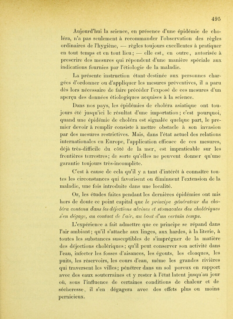 Aujom-d'lmi la science, en présence d'une épidémie de cho- léra, n'a pas seulement à recommander l'observation des règles ordinaires de l'hygiène, — règles toujours excellentes à pratiquer en tout temps et en tout lieu ; — elle est, en outre, autorisée à prescrire des mesures qui répondent d'une manière spéciale aux indications fournies par l'étiologie de la maladie. La présente instruction étant destinée aux personnes char- gées d'ordonner ou d'appliquer les mesures préventives, il a paru dès lors nécessaire de faire précéder l'exposé de ces mesures d'un aperçu des données étiologiques acquises à la science. Dans nos pays, les épidémies de choléra asiatique ont tou- jours été jusqu'ici le résultat d'une importation ; c'est pourquoi, quand une épidémie de choléra est signalée quelque part, le pre- mier devoir à remplir consiste à mettre obstacle à son invasion par des mesures restrictives. Mais, dans l'état actuel des relations internationales en Europe, l'application efficace de ces mesures, déjà très-difficile du côté de la mer, est impraticable sur les frontières terrestres; de sorte qu'elles ne peuvent donner qu'une garantie toujours très-incomplète. C'est à cause de cela qu'il y a tant d'intérêt à connaître tou- tes les circonstances qui favorisent ou diminuent l'extension de la maladie, une fois introduite dans une localité. Or, les études faites pendant les dernières épidémies ont mis hors de doute ce point capital que le principe générateur du cho- léra contenu dans les déjections alvines et stomacales des cholériques s en dégage^ au contact de Vair, au hout d'un certain temps. L'expérience a fait admettre que ce principe se répand dans l'air ambiant ; qu'il s'attache aux linges, aux hardes, à la literie, à toutes les substances susceptibles de s'imprégner de la matière des déjections cholériques ; qu'il peut conserver son activité dans l'eau, infecter les fosses d'aisances, les égouts, les cloaques, les puits, les réservoirs, les cours d'eau, même les grandes rivières qui traversent les villes ; pénétrer dans un sol poreux en rapport avec des eaux souterraines et y rester à l'état latent jusqu'au jour où, sous l'influence de certaines conditions de chaleur et de sécheresse, il s'en dégagera avec des effets plus ou moins pernicieux.