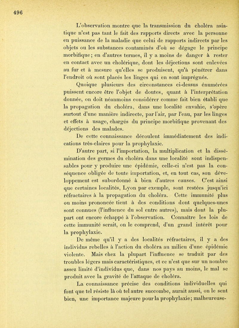 L'observation montre que la transmission du choléra asia- tique n'est pas tant le fait des rapports directs avec la personne en puissance de la maladie que celui de rapports indirects par les objets ou les substances contaminés d'où se dégage le principe morbifique; en d'autres termes, il y a moins de danger à rester en contact avec un cholérique, dont les déjections sont enlevées au fur et à mesure qu'elles se produisent, qu'à pénétrer dans l'endroit où sont placés les linges qui en sont imprégnés. Quoique plusieurs des circonstances ci-dessus énumérées puissent encore être l'objet de doutes, quant à l'interprétation donnée, on doit néanmoins considérer comme fait bien établi que la propagation du choléra, dans une localité envahie, s'opère surtout d'une manière indirecte, par l'air, par l'eau, par les linges et effets à usage, chargés du principe morbifique provenant des déjections des malades. De cette connaissance découlent immédiatement des indi- cations très-claires pour la prophylaxie. D'autre part, si l'importation, la multiplication et la dissé- mination des germes du choléra dans une localité sont indispen- sables pour y produire une épidémie, celle-ci n'est pas la con- séquence obligée de toute importation, et, en tout cas, son déve- loppement est subordonné à bien d'autres causes. C'est ainsi que certaines localités, Lyon par exemple, sont restées jusqu'ici réfractaires à la propagation du choléra. Cette immunité plus ou moins prononcée tient à des conditions dont quelques-unes sont connues (l'influence du sol entre autres), mais dont la plu- part ont encore échappé à l'observation. Connaître les lois de cette immunité serait, on le comprend, d'un grand intérêt pour la prophylaxie. De même qu'il y a des localités réfractaires, il y a des individus rebelles à l'action du choléra au milieu d'une épidémie violente. Mais chez la plupart l'influence se traduit par des troubles légers mais caractéristiques, et ce n'est que sur un nombre assez limité d'individus que, dans nos pays au moins, le mal se produit avec la gravité de l'attaque de choléra. La connaissance précise des conditions individuelles qui font que tel résiste là où tel autre succombe, aurait aussi, on le sent bien, une importance majeure pour la prophylaxie; malheureuse-