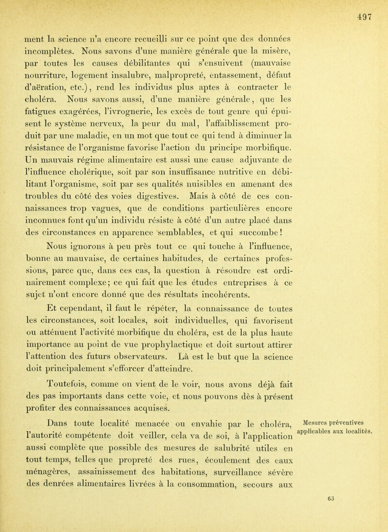 ment la science n'a encore recueilli sur ce point que des données incomplètes. Nous savons d'une manière générale que la misère, par toutes les causes débilitantes qui s'ensuivent (mauvaise nourriture, logement insalubre, malpropreté, entassement, défaut d'aération, etc.), rend les individus plus aptes à contracter le choléra. Nous savons aussi, d'une manière générale, que les fatigues exagérées, l'ivrognerie, les excès de tout genre qui épui- sent le système nerveux, la peur du mal, l'affaiblissement pro- duit par une maladie, en un mot que tout ce qui tend à diminuer la résistance de l'organisme favorise l'action du principe morbifique. Un mauvais régime alimentaire est aussi une cause adjuvante de l'influence cholérique, soit par son insuffisance nutritive en débi- litant l'organisme, soit par ses qualités nuisibles en amenant des troubles du côté des voies digestives. Mais à côté de ces con- naissances trop vagues, que de conditions particulières encore inconnues font qu'un individu résiste à côté d'un autre placé dans des circonstances en apparence semblables, et qui succombe ! Nous ignorons à peu près tout ce qui touche à l'influence, bonne au mauvaise, de certaines habitudes, de certaines profes- sions, parce que, dans ces cas, la question à résoudre est ordi- nairement complexe; ce qui fait que les études entreprises à ce sujet n'ont encore donné que des résultats incohérents. Et cependant, il faut le répéter, la connaissance de toutes les circonstances, soit locales, soit individuelles, qui favorisent ou atténuent l'activité morbifique du choléra, est de la plus haute importance au point de vue prophylactique et doit surtout attirer l'attention des futurs observateurs. Là est le but que la science doit principalement s'efforcer d'atteindre. Toutefois, comme on vient de le voir, nous avons déjà fait des pas importants dans cette voie, et nous pouvons dès à présent profiter des connaissances acquises. Dans toute localité menacée ou envahie par le choléra. Mesures préventives 11 , •,, /i - 1 -n 1 1 • , 1» T. . applicables aux localités. 1 autorité compétente doit veiller, cela va de soi, à application aussi complète que possible des mesures de salubrité utiles en tout temps, telles que propreté des rues, écoulement des eaux ménagères, assainissement des habitations, surveillance sévère des denrées alimentaires livrées à la consommation, secours aux 63