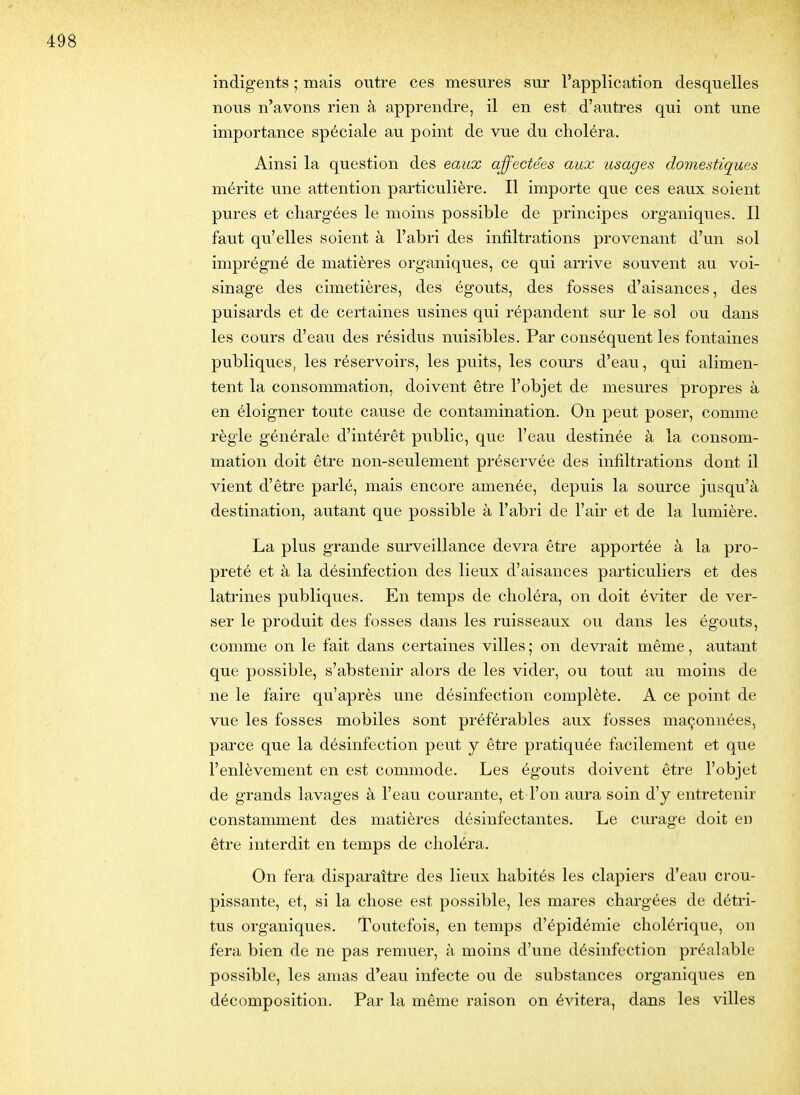 indigents ; mais outre ces mesures sur l'application desquelles nous n'avons rien à apprendre, il en est d'autres qui ont une importance spéciale au point de vue du choléra. Ainsi la question des eaux affectées aux usages domestiques mérite une attention particulière. Il importe que ces eaux soient pures et chargées le moins possible de principes organiques. Il faut qu'elles soient à l'abri des infiltrations provenant d'un sol imprégné de matières organiques, ce qui arrive souvent au voi- sinage des cimetières, des égouts, des fosses d'aisances, des puisards et de certaines usines qui répandent sur le sol ou dans les cours d'eau des résidus nuisibles. Par conséquent les fontaines publiques, les réservoirs, les puits, les cours d'eau, qui alimen- tent la consommation, doivent être l'objet de mesures propres à en éloigner toute cause de contamination. On peut poser, comme règle générale d'intérêt public, que l'eau destinée à la consom- mation doit être non-seulement préservée des infiltrations dont il vient d'être parlé, mais encore amenée, depuis la source jusqu'à destination, autant que possible à l'abri de l'aii- et de la lumière. La plus grande surveillance devra être apportée à la pro- preté et à la désinfection des lieux d'aisances particuliers et des latrines publiques. En temps de choléra, on doit éviter de ver- ser le produit des fosses dans les ruisseaux ou dans les égouts, comme on le fait dans certaines villes ; on devrait même, autant que possible, s'abstenir alors de les vider, ou tout au moins de ne le faire qu'après une désinfection complète. A ce point de vue les fosses mobiles sont préférables aux fosses maçonnées, parce que la désinfection peut y être pratiquée facilement et que l'enlèvement en est commode. Les égouts doivent être l'objet de grands lavages à l'eau courante, et l'on aura soin d'y entretenir constamment des matières désinfectantes. Le curage doit en être interdit en temps de choléra. On fera disparaître des lieux habités les clapiers d'eau crou- pissante, et, si la chose est possible, les mares chargées de détri- tus organiques. Toutefois, en temps d'épidémie cholérique, on fera bien de ne pas remuer, à moins d'une désinfection préalable possible, les amas d'eau infecte ou de substances organiques en décomposition. Par la même raison on évitera, dans les villes