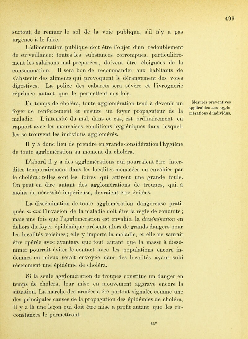 surtout, de remuer le sol de la voie publique, s'il n'y a pas ui'gence à le faire. L'alimentation publique doit être l'objet d'un redoublement de surveillance; toutes les substances corrompues, particulière- ment les salaisons mal préparées, doivent être éloignées de la consommation. Il sera bon de recommander aux habitants de s'abstenir des aliments qui provoquent le dérangement des voies digestives. La police des cabarets sera sévère et l'ivrognerie réprimée autant que le permettent nos lois. En temps de choléra, toute agglomération tend à devenir un foyer de renforcement et ensuite un foyer propagateur de la maladie. L'intensité du mal, dans ce cas, est ordinairement en rapport avec les mauvaises conditions hygiéniques dans lesquel- les se trouvent les individus agglomérés. Il y a donc lieu de prendre en grande considération l'hygiène de toute agglomération au moment du choléra. D'abord il y a des agglomérations qui pourraient être inter- dites temporairement dans les localités menacées ou envahies par le choléra: telles sont les foires qui attirent une grande foule. On peut en dire autant des agglomérations de troupes, qui, à moins de nécessité impérieuse, devraient être évitées. La dissémination de toute agglomération dangereuse prati- quée avant l'invasion de la maladie doit être la règle de conduite ; mais une fois que l'agglomération est envahie, la dissémination en dehors du foyer épidémique présente alors de grands dangers pour les localités voisines ; elle y importe la maladie, et elle ne saurait être opérée avec avantage que tout autant que la masse à dissé- miner pourrait éviter le contact avec les populations encore in- demnes ou mieux serait envoyée dans des localités ayant subi récemment une épidémie de choléra. Si la seule agglomération de troupes constitue un danger en temps de choléra, leur mise en mouvement aggrave encore la situation. La marche des armées a été partout signalée comme une des principales causes de la propagation des épidémies de choléra» Il y a là une leçon qui doit être mise à profit autant que les cir- constances le permettront. 63* Mesures préventives applicables aux agglo- mérations d'individus.