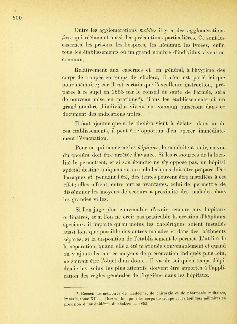 Outre les agglomérations mobiles il y a des agglomérations fixes qui réclament aussi des précautions particulières. Ce sont les casernes, les prisons, les hospices, les hôpitaux, les lycées, enfin tous les établissements où un grand nombre d'individus vivent en commun. Relativement aux casernes et, en général, à l'hygiène des corps de troupes en temps de choléra, il n'en est parlé ici que pour mémoire; car il est certain que l'excellente instruction, pré- parée à ce sujet en 1853 par le conseil de santé de l'armée, sera de nouveau mise en pratique*). Tous les établissements où un grand nombre d'individus vivent en commun puiseront dans ce document des indications utiles. Il faut ajouter que si le choléra vient à éclater dans un de ces établissements, il peut être opportun d'en opérer immédiate- ment l'évacuation. Pour ce qui concerne les hôpitaux^ la conduite à tenir, en vue du choléra, doit être arrêtée d'avance. Si les ressources de la loca- lité le permettent, et si son étendue ne s'y oppose pas, un hôpital spécial destiné uniquement aux cholériques doit être préparé. Des baraques et, pendant l'été, des tentes peuvent être installées à cet effet; elles offrent, entre autres avantages, celui de permettre de disséminer les moyens de secours à proximité des malades dans les grandes villes. Si l'on juge plus convenable d'avoir recours aux hôpitaux ordinaires, et si l'on ne croit pas praticable la création d'hôpitaux spéciaux, il importe qu'au moins les cholériques soient installés aussi loin que possible des autres malades et dans des bâtiments ' séparés, si la disposition de l'établissement le permet. L'utilité de la séparation, quand elle a été pratiquée convenablement et quand on y ajoute les autres moyens de préservation indiqués plus loin, ne saurait être l'objet d'un doute. Il va de soi qu'en temps d'épi- démie les soins les plus attentifs doivent être apportés à l'appli- cation des règles générales de l'hygiène dans les hôpitaux. *) Recueil de mémoires de médecine, de chirurgie et de pharmacie militaires, 2» série, tome XII. — f Instruction pour les corps de troupe et les hôpitaux militaires en prévision d'une épidémie de choléra. — 1853.)