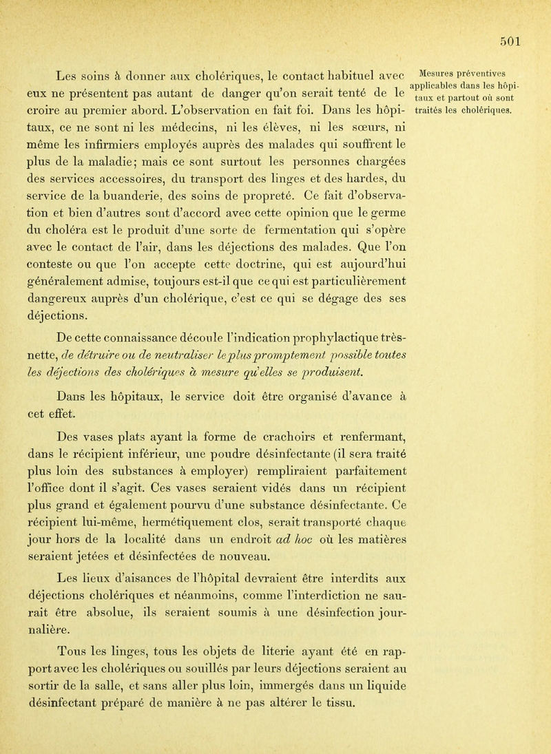 Les soins à donner aux cholériques, le contact habituel avec Mesures préventives , • j_ 1 1 applicables dans les hôpi- eux ne présentent pas autant de danger qu on serait tenté de le ^^^^^ partout où sont croire au premier abord. L'observation en fait foi. Dans les hôpi- traités les cholériques, taux, ce ne sont ni les médecins, ni les élèves, ni les soeurs, ni même les infirmiers employés auprès des malades qui souffrent le plus de la maladie; mais ce sont surtout les personnes chargées des services accessoires, du transport des linges et des hardes, du service de la buanderie, des soins de propreté. Ce fait d'observa- tion et bien d'autres sont d'accord avec cette opinion que le germe du choléra est le produit d'vme sorte de fermentation qui s'opère avec le contact de l'air, dans les déjections des malades. Que l'on conteste ou que l'on accepte cette doctrine, qui est aujourd'hui généralement admise, toujours est-il que ce qui est particulièrement dangereux auprès d'un cholérique, c'est ce qui se dégage des ses déjections. De cette connaissance découle l'indication prophylactique très- nette, de détruire ou de neutraliser lepluspromptement possible toutes les déjections des cholériques à mesure quelles se produisent. Dans les hôpitaux, le service doit être organisé d'avance à cet effet. Des vases plats ayant la forme de crachoirs et renfermant, dans le récipient inférieur, une poudre désinfectante (il sera traité plus loin des substances à employer) rempliraient parfaitement l'office dont il s'agit. Ces vases seraient vidés dans un récipient plus grand et également pourvu d'une substance désinfectante. Ce récipient lui-même, hermétiquement clos, serait transporté chaque jour hors de la localité dans un endroit ad hoc où les matières seraient jetées et désinfectées de nouveau. Les lieux d'aisances de l'hôpital devraient être interdits aux déjections cholériques et néanmoins, comme l'interdiction ne sau- rait être absolue, ils seraient soumis à une désinfection jour- nalièj-e. Tous les linges, tous les objets de literie ayant été en rap- port avec les cholériques ou souillés par leurs déjections seraient au sortir de la salle, et sans aller plus loin, immergés dans un liquide désinfectant préparé de manière à ne pas altérer le tissu.