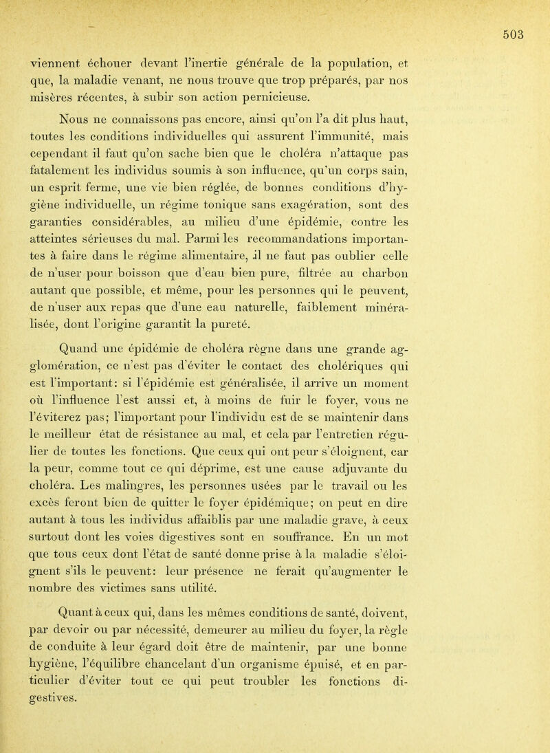 viennent échouer devant l'inertie générale de la population, et que, la maladie venant, ne nous trouve que trop préparés, par nos misères récentes, à subir son action pernicieuse. Nous ne connaissons pas encore, ainsi qu'on l'a dit plus haut, toutes les conditions individuelles qui assurent l'immunité, mais cependant il faut qu'on sache bien que le choléra n'attaque pas fatalement les individus soumis à son influence, qu'un corps sain, un esprit ferme, une vie bien réglée, de bonnes conditions d'hy- giène individuelle, un régime tonique sans exagération, sont des garanties considérables, au milieu d'une épidémie, contre les atteintes sérieuses du mal. Parmi les recommandations importan- tes à faire dans le régime alimentaire, il ne faut pas oublier celle de n'user pour boisson que d'eau bien pure, filtrée au charbon autant que possible, et même, pour les personnes qui le peuvent, de n'user aux repas que d'une eau naturelle, faiblement minéra- lisée, dont l'origine garantit la pureté. Quand une épidémie de choléra règne dans une grande ag- glomération, ce n'est pas d'éviter le contact des cholériques qui est l'important: si l'épidémie est généralisée, il arrive un moment où l'influence l'est aussi et, à moins de fuir le foyer, vous ne l'éviterez pas; l'important pour l'individu est de se maintenir dans le meilleur état de résistance au mal, et cela par l'entretien régu- lier de toutes les fonctions. Que ceux qui ont peur s'éloignent, car la peur, comme tout ce qui déprime, est une cause adjuvante du choléra. Les malingres, les personnes usées par le travail ou les excès feront bien de quitter le foyer épidémique; on peut en dire autant à tous les individus afl'aiblis par une maladie grave, à ceux surtout dont les voies digestives sont en souffrance. En un mot que tous ceux dont l'état de santé donne prise à la maladie s'éloi- gnent s'ils le peuvent: leur présence ne ferait qu'augmenter le nombre des victimes sans utilité. Quant à ceux qui, dans les mêmes conditions de santé, doivent, par devoir ou par nécessité, demeurer au milieu du foyer, la règle de conduite à leur égard doit être de maintenir, par une bonne hygiène, l'équilibre chancelant d'un organisme épuisé, et en par- ticulier d'éviter tout ce qui peut troubler les fonctions di- gestives.